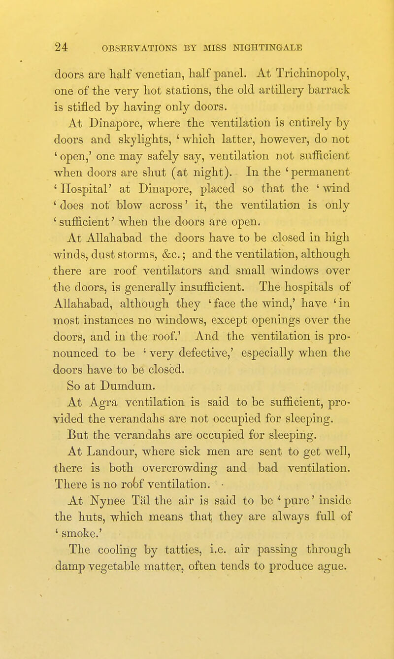doors are half Venetian, half panel. At Tricliinopoly, one of the very hot stations, the old artillery barrack is stifled by having only doors. At Dinapore, where the ventilation is entirely by doors and skylights, ' which latter, however, do not ' open,' one may safely say, ventilation not sufficient when doors are shut (at night). In the 'permanent ' Hospital' at Dinapore, placed so that the ' mnd ' does not blow across' it, the ventilation is only ' sufficient' when the doors are open. At Allahabad the doors have to be closed in high winds, dust storms, &c.; and the ventilation, although there are roof ventilators and small windows over the doors, is generally insufficient. The hospitals of Allahabad, although they ' face the wind,' have ' in most instances no windows, except openings over the doors, and in the roof.' And the ventilation is -pvo- nounced to be ' very defective,' esj^ecially when the doors have to be closed. So at Dumdum. At Agra ventilation is said to be sufficient, pro- vided the verandahs are not occupied for sleeping. But the verandahs are occupied for sleeping. At Landour, where sick men are sent to get well, there is both overcrowding and bad ventilation. There is no ro()f ventilation. • At Nynee Tal the air is said to be ' pure' inside the huts, which means that they are always full of ' smoke.' The cooling by tatties, i.e. air passing through damp vegetable matter, often tends to produce ague.