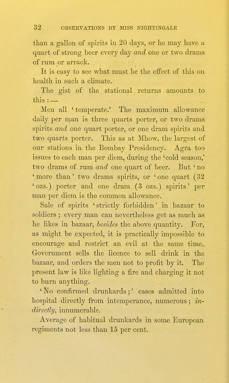 than a gallon of spirits in 20 days, or he may have a quart of strong beer every day and one or two drams of rum or arrack. It is easy to see what must be the effect of this on health in such a climate. The gist of the stational returns amounts to this : — Men all ' temperate.' The maximum allowance daily per man is three quarts porter, or two drams spirits and one quart porter, or one dram spirits and two quarts porter. This as at Mhow, the largest of our stations in the Bombay Presidency. Agra too issues to each man per diem, during the 'cold season,' two drams of rum and one quart of beer. But ' no 'more than' two drams spirits, or 'one quart (32 'ozs.) porter and one dram (3 ozs.) spirits' per man per diem is the common allowance. Sale of spirits ' strictly forbidden' in bazaar to soldiers ; every man can nevertheless get as much as he likes in bazaar, besides the above quantity. For, as might be expected, it is practically impossible to encourage and restrict an evil at the same time. Government sells the licence to sell drink in the bazaar, and orders the men not to profit by it. The present law is like lighting a fire and charging it not to burn anything. ' i^o confirmed drunkards ;' cases admitted into hospital directly from intemperance, numerous ; in- directly^ innumerable. Average of habitual drunkards in some European regiments not less than 15 per cent.