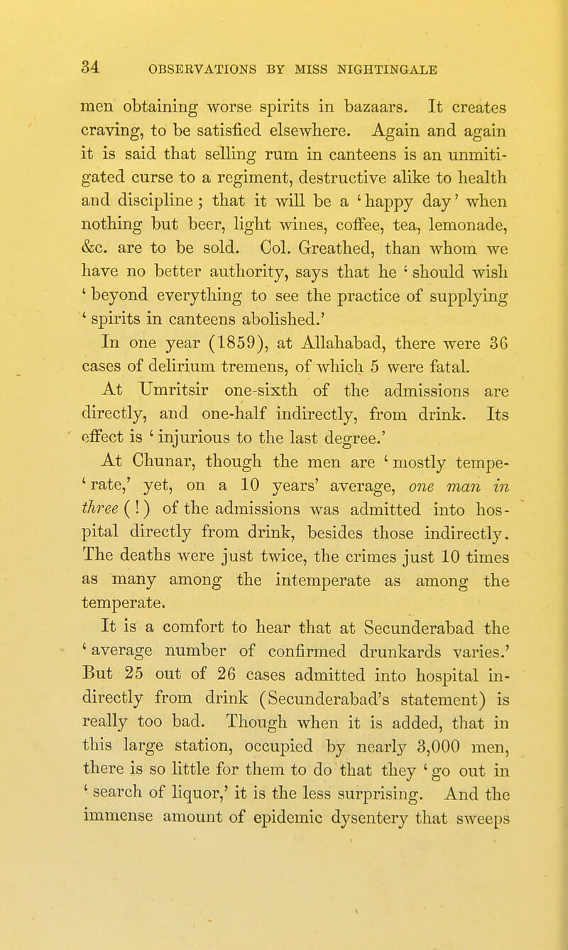 men obtaining worse spirits in bazaars. It creates craving, to be satisfied elsewhere. Again and again it is said that selling rum in canteens is an unmiti- gated curse to a regiment, destructive alike to health and discipline ; that it will be a ' happy day' when nothing but beer, light wines, cofi*ee, tea, lemonade, &c. are to be sold. Col. Greathed, than whom we have no better authority, says that he ' should wish ' beyond everything to see the practice of supplying ' spirits in canteens abolished.' In one year (1859), at Allahabad, there were 36 cases of delirium tremens, of which 5 were fatal. At Umritsir one-sixth of the admissions are directly, and one-half indirectly, from drink. Its ' effect is ' injurious to the last degree.' At Chunar, though the men are ' mostly tempe- ' rate,' yet, on a 10 years' average, one man in three (I) of the admissions was admitted into hos- pital directly from drink, besides those indirectly. The deaths were just twice, the crimes just 10 times as many among the intemperate as among the temperate. It is a comfort to hear that at Secunderabad the ' average number of confirmed drunkards varies.' But 25 out of 26 cases admitted into hospital in- directly from drink (Secunderabad's statement) is really too bad. Though when it is added, that in this large station, occupied by nearly 3,000 men, there is so little for them to do that they ' go out in ' search of liquor,' it is the less surprising. And the immense amount of epidemic dysentery that sweeps