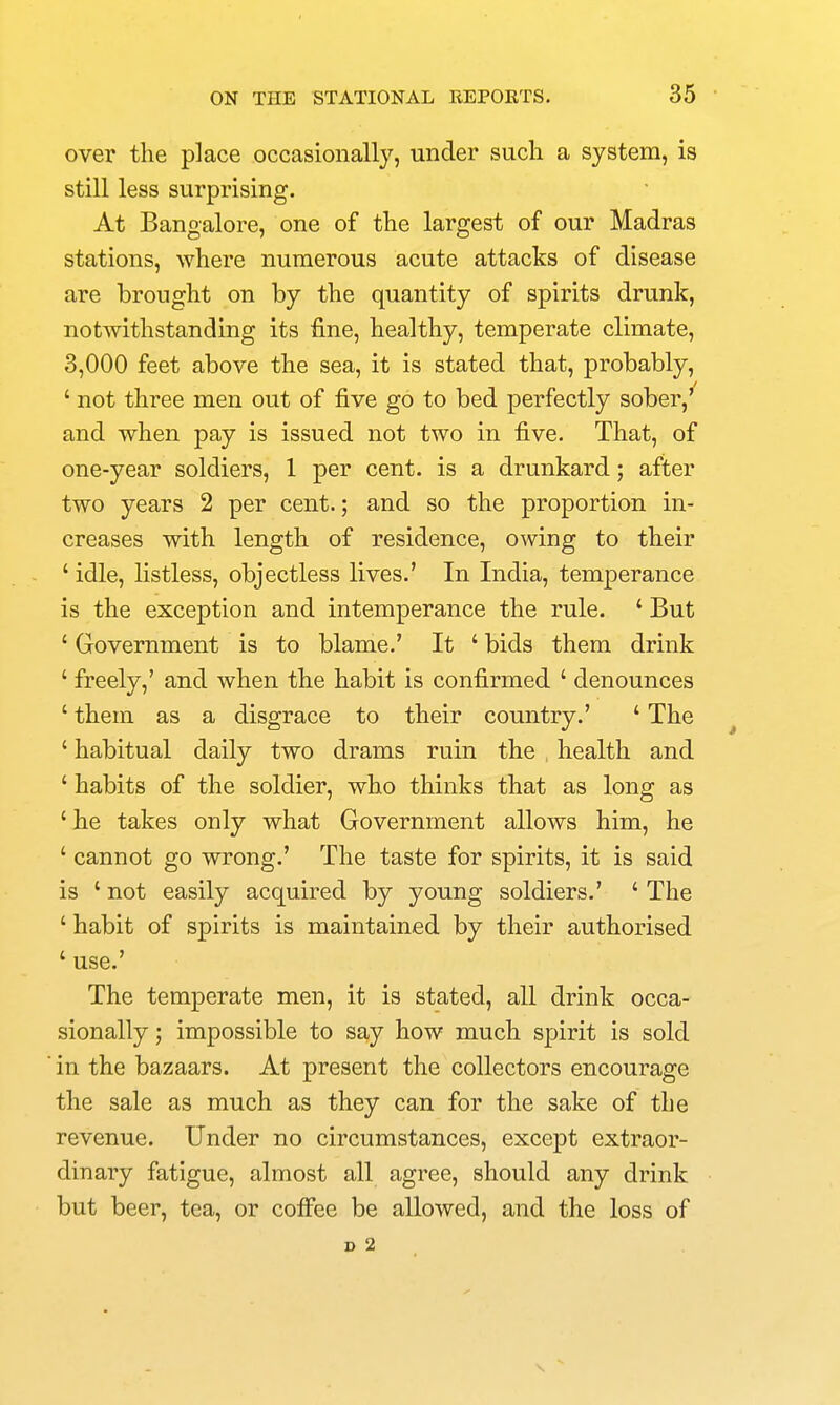 over the place occasionally, under such a system, is still less surprising. At Bangalore, one of the largest of our Madras stations, where numerous acute attacks of disease are brought on by the quantity of spirits drunk, notwithstanding its fine, healthy, temperate climate, 3,000 feet above the sea, it is stated that, probably, ' not three men out of five go to bed perfectly sober,' and when pay is issued not two in five. That, of one-year soldiers, 1 per cent, is a drunkard; after two years 2 per cent.; and so the proportion in- creases with length of residence, owing to their ' idle, listless, objectless lives.' In India, temperance is the exception and intemperance the rule. ' But ' Government is to blame.' It ' bids them drink ' freely,' and when the habit is confirmed ' denounces ' them as a disgrace to their country.' ' The ' habitual daily two drams ruin the health and ' habits of the soldier, who thinks that as long as ' he takes only what Government allows him, he ' cannot go wrong.' The taste for spirits, it is said is ' not easily acquired by young soldiers.' ' The ' habit of spirits is maintained by their authorised ' use.' The temperate men, it is stated, all drink occa- sionally ; impossible to say how much spirit is sold in the bazaars. At present the collectors encourage the sale as much as they can for the sake of the revenue. Under no circumstances, except extraor- dinary fatigue, almost all agree, should any drink but beer, tea, or cofi'ee be allowed, and the loss of