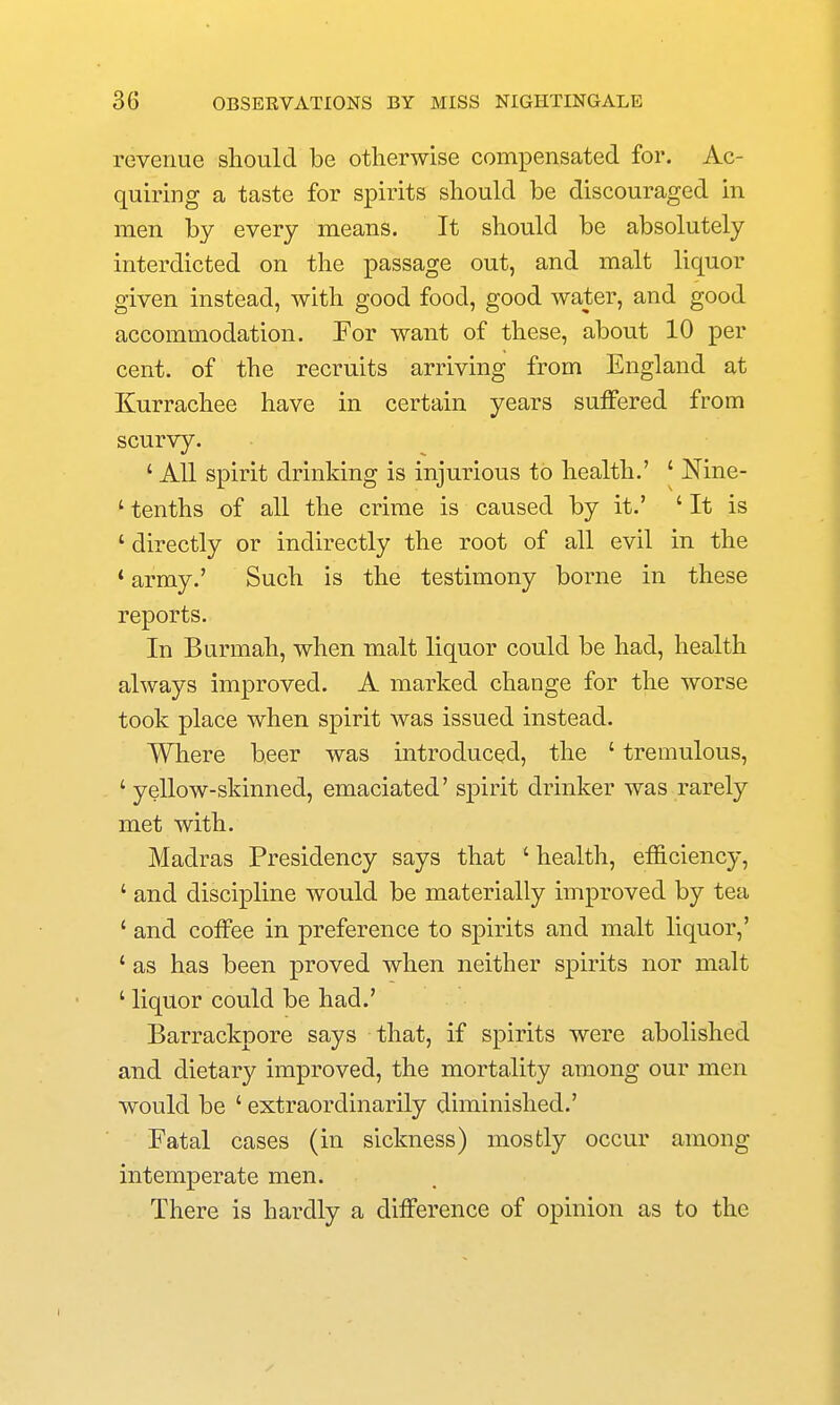 revenue sliould be otherwise compensated for. Ac- quiring a taste for spirits should be discouraged in men by every means. It should be absolutely interdicted on the passage out, and malt liquor given instead, with good food, good water, and good accommodation. For want of these, about 10 per cent, of the recruits arriving from England at Kurrachee have in certain years suffered from scurvy. ' All spirit drinking is injurious to health.' ' Nine- ' tenths of all the crime is caused by it.' ' It is ' directly or indirectly the root of all evil in the ' army.' Such is the testimony borne in these reports. In Burmah, when malt liquor could be had, health always improved. A marked change for the worse took place when spirit was issued instead. Where beer was introduced, the ' tremulous, ' yellow-skinned, emaciated' spirit drinker was rarely met with. Madras Presidency says that ' health, efficiency, ' and discipline would be materially improved by tea ' and coffee in preference to spirits and malt liquor,' ' as has been proved when neither spirits nor malt ' liquor could be had.' Barrackpore says that, if spirits were abolished and dietary improved, the mortality among our men would be ' extraordinarily diminished.' Fatal cases (in sickness) mostly occur among intemperate men. There is hardly a difference of opinion as to the