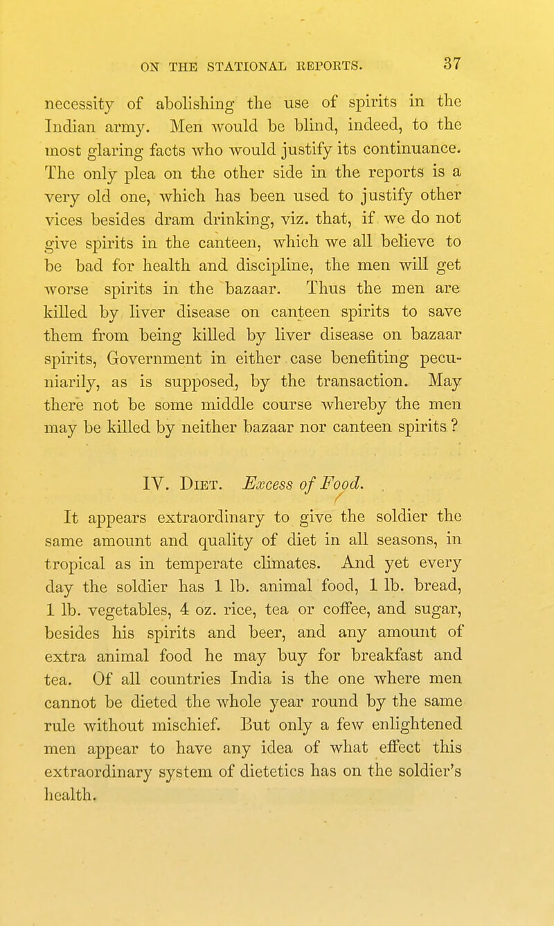 necessity of abolishing the use of spirits in the Indian army. Men would be blind, indeed, to the most glaring facts who would justify its continuance. The only plea on the other side in the reports is a very old one, which has been used to justify other vices besides dram drinking, viz. that, if we do not give spirits in the canteen, which we all believe to be bad for health and discipline, the men will get worse spirits in the bazaar. Thus the men are killed by liver disease on canteen spirits to save them from being killed by liver disease on bazaar spirits. Government in either case benefiting pecu- niarily, as is supposed, by the transaction. May there not be some middle course whereby the men may be killed by neither bazaar nor canteen spirits ? IV. Diet. Excess of Food. It ajDpears extraordinary to give the soldier the same amount and quality of diet in all seasons, in tropical as in temperate climates. And yet every day the soldier has 1 lb. animal food, lib. bread, 1 lb. vegetables, 4 oz. rice, tea or coffee, and sugar, besides his spirits and beer, and any amount of extra animal food he may buy for breakfast and tea. Of all countries India is the one where men cannot be dieted the whole year round by the same rule without mischief. But only a few enlightened men appear to have any idea of what effect this extraordinary system of dietetics has on the soldier's health.