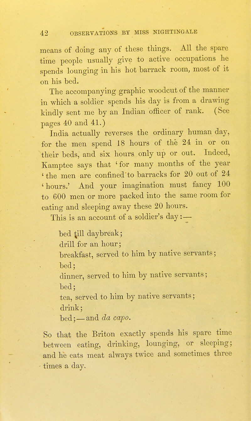 means of doing any of these things. All the spare time people usually give to active occupations he spends lounging in his hot barrack room, most of it on his bed. The accompanying graphic woodcut of the manner in which a soldier spends his day is from a drawing kindly sent me by an Indian officer of rank. (See pages 40 and 41.) India actually reverses the ordinary human day, for the men spend 18 hours of the 24 in or on their beds, and six hours only up or out. Indeed, Kamptee says that 'for many months of the year ' the men are confinedto barracks for 20 out of 24 'hours.' And your imagination must fancy 100 to 600 men or more packed into the same room for eating and sleeping away these 20 hours. This is an account of a soldier's day:— bed ^ill daybreak; drill for an hour; breakfast, served to him by native servants; bed; dinner, served to him by native servants; bed; tea, served to him by native servants; drink; bed;—and da capo. So that the Briton exactly spends his spare time between eating, drinking, lounging, or sleeping; and he eats meat always twice and sometimes three times a day.