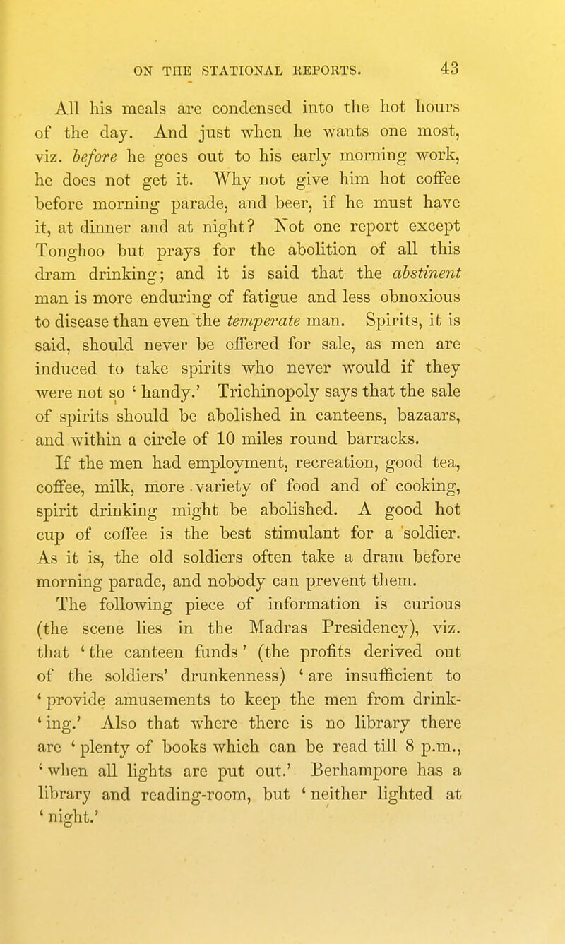 All his meals are condensed into the hot hours of the day. And just when he wants one most, viz. before he goes out to his early morning work, he does not get it. Why not give him hot coffee before morning parade, and beer, if he must have it, at dinner and at night? Not one report except Tonghoo but prays for the abolition of all this dram drinking; and it is said that the abstinent man is more enduring of fatigue and less obnoxious to disease than even the temperate man. Spirits, it is said, should never be offered for sale, as men are induced to take spirits who never would if they were not so ' handy.' Trichinopoly says that the sale of spirits should be abolished in canteens, bazaars, and within a circle of 10 miles round barracks. If the men had employment, recreation, good tea, coffee, milk, more .variety of food and of cooking, spirit drinking might be abolished. A good hot cup of coffee is the best stimulant for a soldier. As it is, the old soldiers often take a dram before morning parade, and nobody can prevent them. The following piece of information is curious (the scene lies in the Madras Presidency), viz. that ' the canteen funds' (the profits derived out of the soldiers' drunkenness) ' are insufficient to ' provide amusements to keep the men from drink- ' ing.' Also that where there is no library there are ' plenty of books which can be read till 8 p.m., ' when all lights are put out.' Berhampore has a library and reading-room, but ' neither lighted at ' night.'