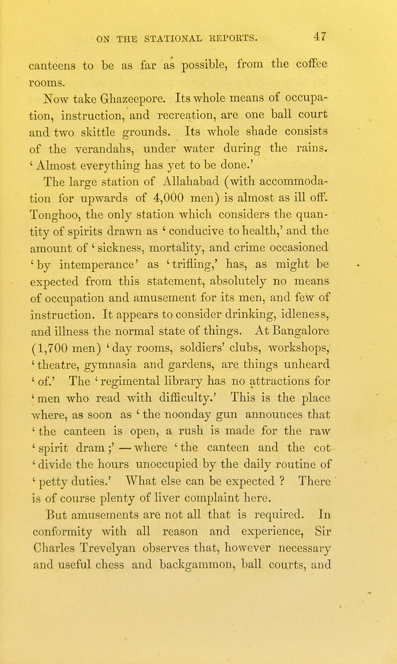 canteens to be as far as possible, from the coffee rooms. Now take Ghazeepore. Its whole means of occupa- tion, instruction, and recreation, are one ball court and two skittle grounds. Its whole shade consists of the verandahs, under water during the rains. ' Almost everything has yet to be done.' The large station of Allahabad (with accommoda- tion for upwards of 4,000 men) is almost as iU off. Tonghoo, the only station which considers the quan- tity of spirits drawn as ' conducive to health,' and the amount of ' sickness, mortality, and crime occasioned ' by intemperance' as ' trifling,' has, as might be expected from this statement, absolutely no means of occupation and amusement for its men, and few of instruction. It appears to consider drinking, idleness, and illness the normal state of things. At Bangalore (1,700 men) 'day rooms, soldiers' clubs, workshops, ' theatre, gymnasia and gardens, are things unheard ' of.' The ' regimental library has no attractions for ' men who read with difficulty.' This is the place where, as soon as ' the noonday gun announces that ' the canteen is open, a rush is made for the raw 'spirit dram;'—where 'the canteen and the cot ' divide the hours unoccupied by the daily routine of ' petty duties.' What else can be expected ? There is of course plenty of liver complaint here. But amusements are not all that is required. In conformity with all reason and experience, Sir Charles Trevelyan observes that, however necessary and useful chess and backgammon, ball courts, and