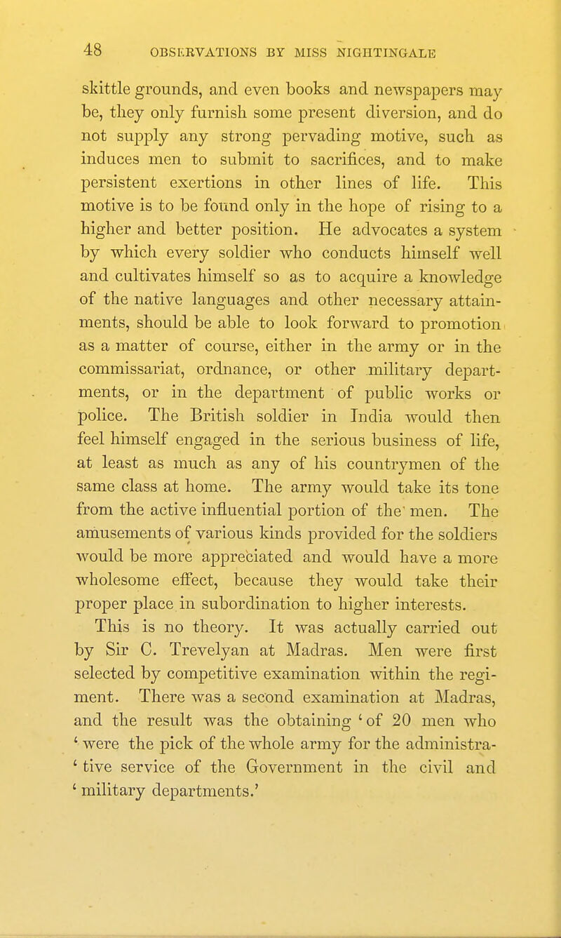 skittle grounds, and even books and newspapers may be, tliey only furnish some present diversion, and do not supply any strong pervading motive, such as induces men to submit to sacrifices, and to make persistent exertions in other lines of life. This motive is to be found only in the hope of rising to a higher and better position. He advocates a system by which every soldier who conducts himself well and cultivates himself so as to acquire a knowledge of the native languages and other necessary attain- ments, should be able to look forward to promotion as a matter of course, either in the army or in the commissariat, ordnance, or other military de^^art- ments, or in the department of public works or police. The British soldier in India would then feel himself engaged in the serious business of life, at least as much as any of his countrymen of the same class at home. The army would take its tone from the active influential portion of the men. The amusements of various kinds provided for the soldiers would be more appreciated and would have a more wholesome effect, because they would take their proper place in subordination to higher interests. This is no theory. It was actually carried out by Sir C. Trevelyan at Madras. Men were first selected by competitive examination within the regi- ment. There was a second examination at Madras, and the result was the obtaining 'of 20 men who ' were the pick of the whole army for the administra- ' tive service of the Government in the civil and ' military departments.'