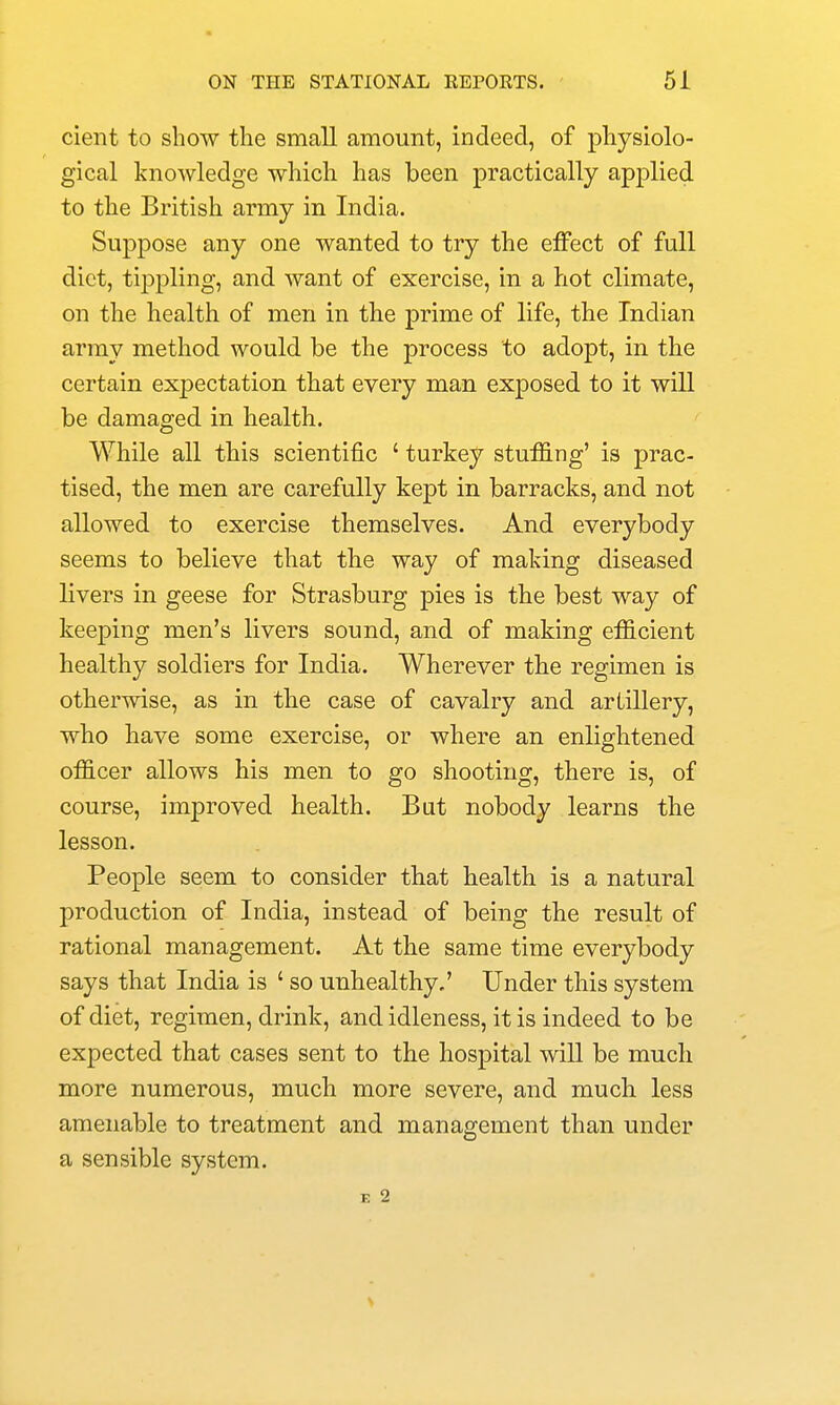 cient to show the small amount, indeed, of physiolo- gical knowledge which has been practically applied to the British army in India. Suppose any one wanted to try the effect of full diet, tij)j)ling, and want of exercise, in a hot climate, on the health of men in the prime of life, the Indian army method would be the process to adopt, in the certain expectation that every man exposed to it will be damaged in health. While all this scientific ' turkey stuffing' is prac- tised, the men are carefully kept in barracks, and not allowed to exercise themselves. And everybody seems to believe that the way of making diseased livers in geese for Strasburg pies is the best way of keeping men's livers sound, and of making efficient healthy soldiers for India. Wherever the regimen is otherwise, as in tbe case of cavalry and artillery, who have some exercise, or where an enlightened officer allows his men to go shooting, there is, of course, improved health. But nobody learns the lesson. People seem to consider that health is a natural production of India, instead of being the result of rational management. At the same time everybody says that India is ' so unhealthy,' Under this system of diet, regimen, drink, and idleness, it is indeed to be expected that cases sent to the hospital will be much more numerous, much more severe, and much less amenable to treatment and management than under a sensible system. K 2