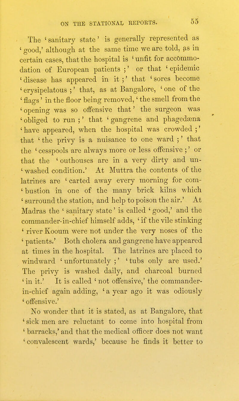 The 'sanitary state' is generally represented as ' good,' although at the same time we are told, as in certain cases, that the hospital is ' unfit for accommo- dation of European patients ;' or that ' epidemic ' disease has appeared in it ;' that ' sores become ' erysipelatous ;' that, as at Bangalore, ' one of the ' flags' in the floor being removed,' the smell from the ' opening was so offensive that' the surgeon was ' obliged to run ;' that ' gangrene and phagedasna ' have appeared, when the hospital was crowded ;' that ' the privy is a nuisance to one ward ;' that the ' cesspools are always more or less offensive ;' or that the ' outhouses are in a very dirty and un- ' washed condition.' At Muttra the contents of the latrines are ' carted away every morning for com- ' bustion in one of the many brick kilns which ' surround the station, and help to poison the air.' At Madras the ' sanitary state' is called ' good,' and the commander-in-chief himself adds, ' if the vile stinking ' river Kooum were not under the very noses of the ' patients.' Both cholera and gangrene have appeared at times in the hospital. The latrines are placed to windward ' unfortunately ;' ' tubs only are used.' The privy is washed daily, and charcoal burned ' in it.' It is called ' not offensive,' the commander- in-chief again adding, ' a year ago it was odiously ' offensive.' No wonder that it is stated, as at Bangalore, that ' sick men are reluctant to come into hospital from ' barracks,' and that the medical officer does not want ' convalescent wards,' because he finds it better to