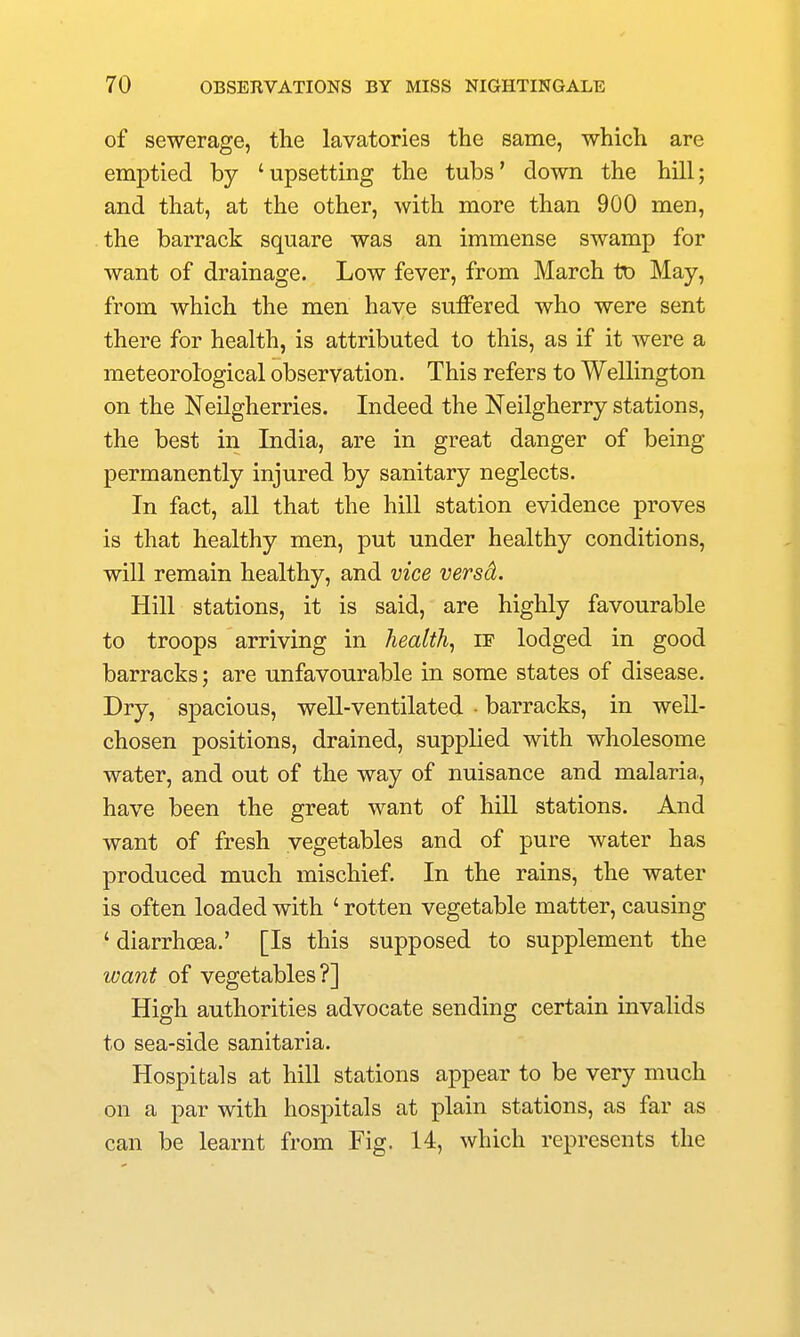 of sewerage, the lavatories the same, which are emptied by 'upsetting the tubs' down the hill; and that, at the other, with more than 900 men, the barrack square was an immense swamp for want of drainage. Low fever, from March to May, from which the men have suffered who were sent there for health, is attributed to this, as if it were a meteorological observation. This refers to Wellington on the Neilgherries. Indeed the Neilgherry stations, the best in India, are in great danger of being permanently injured by sanitary neglects. In fact, all that the hill station evidence proves is that healthy men, put under healthy conditions, will remain healthy, and vice versd. Hill stations, it is said, are highly favourable to troops arriving in health, if lodged in good barracks; are unfavourable in some states of disease. Dry, spacious, well-ventilated ■ barracks, in well- chosen positions, drained, supplied with wholesome water, and out of the way of nuisance and malaria., have been the great want of hill stations. And want of fresh vegetables and of pure water has produced much mischief. In the rains, the water is often loaded with ' rotten vegetable matter, causing ' diarrhoea.' [Is this supposed to supplement the want of vegetables?] High authorities advocate sending certain invalids to sea-side sanitaria. Hospitals at hill stations appear to be very much on a par with hospitals at plain stations, as far as can be learnt from Fig. 14, which represents the