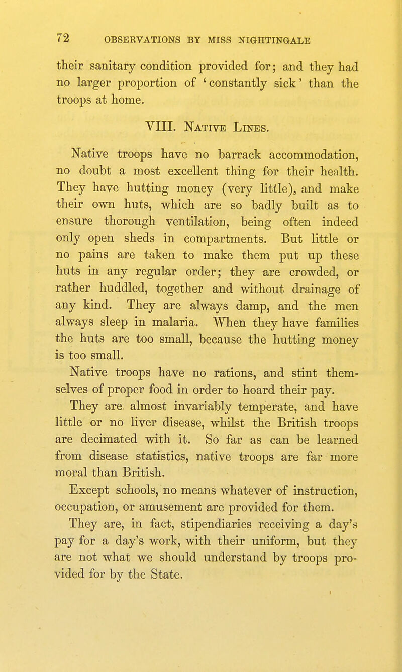 their sanitary condition provided for; and they had no larger proportion of ' constantly sick' than the troops at home. VIII. Native Lines. Native troops have no barrack accommodation, no doubt a most excellent thing for their health. They have hutting money (very little), and make their own huts, which are so badly built as to ensure thorough ventilation, being often indeed only open sheds in compartments. But little or no pains are taken to make them put up these huts in any regular order; they are crowded, or rather huddled, together and without drainage of any kind. They are always damp, and the men always sleep in malaria. When they have families the huts are too small, because the hutting money is too small. Native troops have no rations, and stint them- selves of proper food in order to hoard their pay. They are. almost invariably temperate, and have little or no liver disease, whilst the British troops are decimated with it. So far as can be learned from disease statistics, native troops are far more moral than British. Except schools, no means whatever of instruction, occupation, or amusement are provided for them. They are, in fact, stipendiaries receiving a day's pay for a day's work, with their uniform, but they are not what we should understand by troops pro- vided for by the State.