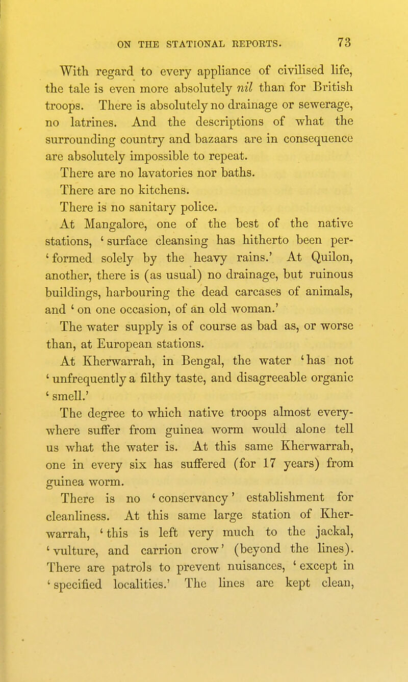 With regard to every appliance of civilised life, the tale is even more absolutely nil than for British troops. There is absolutely no drainage or sewerage, no latrines. And the descriptions of what the surrounding country and bazaars are in consequence are absolutely impossible to repeat. There are no lavatories nor baths. There are no kitchens. There is no sanitary police. At Mangalore, one of the best of the native stations, ' surface cleansing has hitherto been per- ' formed solely by the heavy rains.' At Quilon, another, there is (as usual) no drainage, but ruinous buildings, harbouring the dead carcases of animals, and ' on one occasion, of an old woman.' The water supply is of course as bad as, or worse than, at European stations. At Kherwarrah, in Bengal, the water 'has not ' unfrequently a filthy taste, and disagreeable organic ' smell.' The degree to which native troops almost every- where suffer from guinea worm would alone tell us what the water is. At this same Kherwarrah, one in every six has sufi'ered (for 17 years) from guinea worm. There is no ' conservancy' establishment for cleanliness. At this same large station of Kher- warrah, 'this is left very much to the jackal, 'vulture, and carrion crow' (beyond the lines). There are patrols to prevent nuisances, ' except in 'specified localities.' The lines are kept clean,