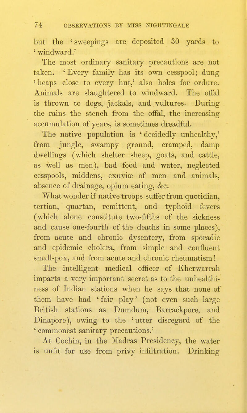 but the ' sweepings are deposited 30 yards to ' windward.' The most ordinary sanitary precautions are not taken. 'Every family has its own cesspool; dung ' heaps close to every hut,' also holes for ordure. Animals are slaughtered to windward. The offal is thrown to dogs, jackals, and vultures. During the rains the stench from the offal, the increasing accumulation of years, is sometimes dreadful. The native population is ' decidedly unhealthy,' from jungle, swampy ground, cramped, damp dwellings (which shelter sheep, goats, and cattle, as well as men), bad food and water, neglected cesspools, middens, exuviae of men and animals, absence of drainage, opium eating, &c. What wonder if native troops suffer from quotidian, tertian, quartan, remittent, and typhoid fevers (which alone constitute two-fifths of the sickness and cause one-fourth of the deaths in some places), from acute and chronic dysentery, from sporadic and epidemic cholera, from simple and confluent small-pox, and from acute and chronic rheumatism! The intelligent medical officer of Kherwarrah imparts a very important secret as to the unhealthi- ness of Indian stations when he says that none of them have had ' fair play' (not even such large British stations as Dumdum, Barrackpore, and Dinapore), owing to the 'utter disregard of the ' commonest sanitary precautions.' At Cochin, in the Madras Presidency, the water is unfit for use from privy infiltration. Drinking