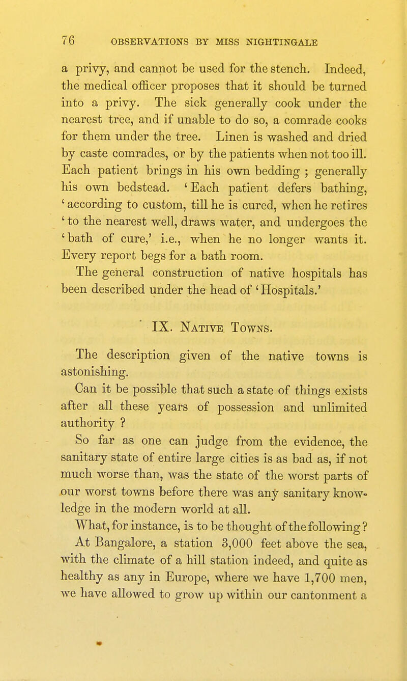 a privy, and cannot be used for the stench. Indeed, the medical officer proposes that it should be turned into a privy. The sick generally cook under the nearest tree, and if unable to do so, a comrade cooks for them under the tree. Linen is washed and dried by caste comrades, or by the patients when not too ill. Each patient brings in his own bedding ; generally his own bedstead. 'Each patient defers bathing, ' according to custom, till he is cured, when he retires ' to the nearest well, draws water, and undergoes the 'bath of cure,' i.e., when he no longer wants it. Every report begs for a bath room. The general construction of native hospitals has been described under the head of 'Hospitals.' IX. Native Towns. The description given of the native towns is astonishing. Can it be possible that such a state of things exists after all these years of possession and unlimited authority ? So far as one can judge from the evidence, the sanitary state of entire large cities is as bad as, if not much worse than, was the state of the worst parts of our worst towns before there was any sanitary know- ledge in the modern world at aU. What, for instance, is to be thought of the following? At Bangalore, a station 3,000 feet above the sea, with the climate of a hill station indeed, and quite as healthy as any in Europe, where we have 1,700 men, we have allowed to grow up within our cantonment a