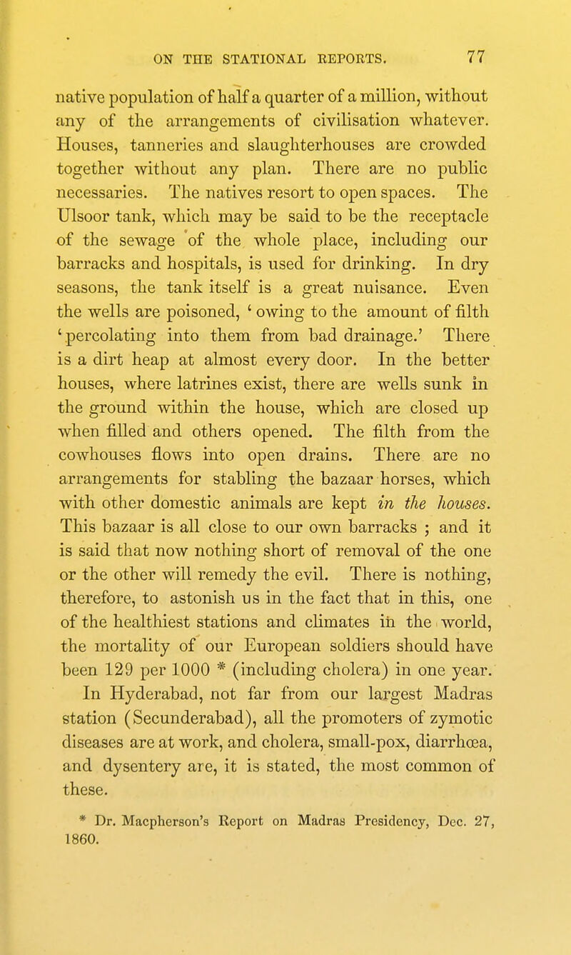 native population of half a quarter of a million, without any of the arrangements of civilisation whatever. Houses, tanneries and slaughterhouses are crowded together without any plan. There are no public necessaries. The natives resort to open spaces. The Ulsoor tank, which may be said to be the receptacle of the sewage of the whole place, including our barracks and hospitals, is used for drinking. In dry seasons, the tank itself is a great nuisance. Even the wells are poisoned, ' owing to the amount of filth 'percolating into them from bad drainage.' There is a dirt heap at almost every door. In the better houses, where latrines exist, there are wells sunk in the ground within the house, which are closed up when filled and others opened. The filth from the cowhouses flows into open drains. There are no arrangements for stabling the bazaar horses, which with other domestic animals are kept in the houses. This bazaar is all close to our own barracks ; and it is said that now nothing short of removal of the one or the other will remedy the evil. There is nothing, therefore, to astonish us in the fact that in this, one of the healthiest stations and climates iii the world, the mortality of our European soldiers should have been 129 per 1000 * (including cholera) in one year. In Hyderabad, not far from our largest Madras station (Secunderabad), all the promoters of zymotic diseases are at work, and cholera, small-pox, diarrhoea, and dysentery are, it is stated, the most common of these. * Dr. Macpherson's Report on Madras Presidency, Dec. 27, 1860.