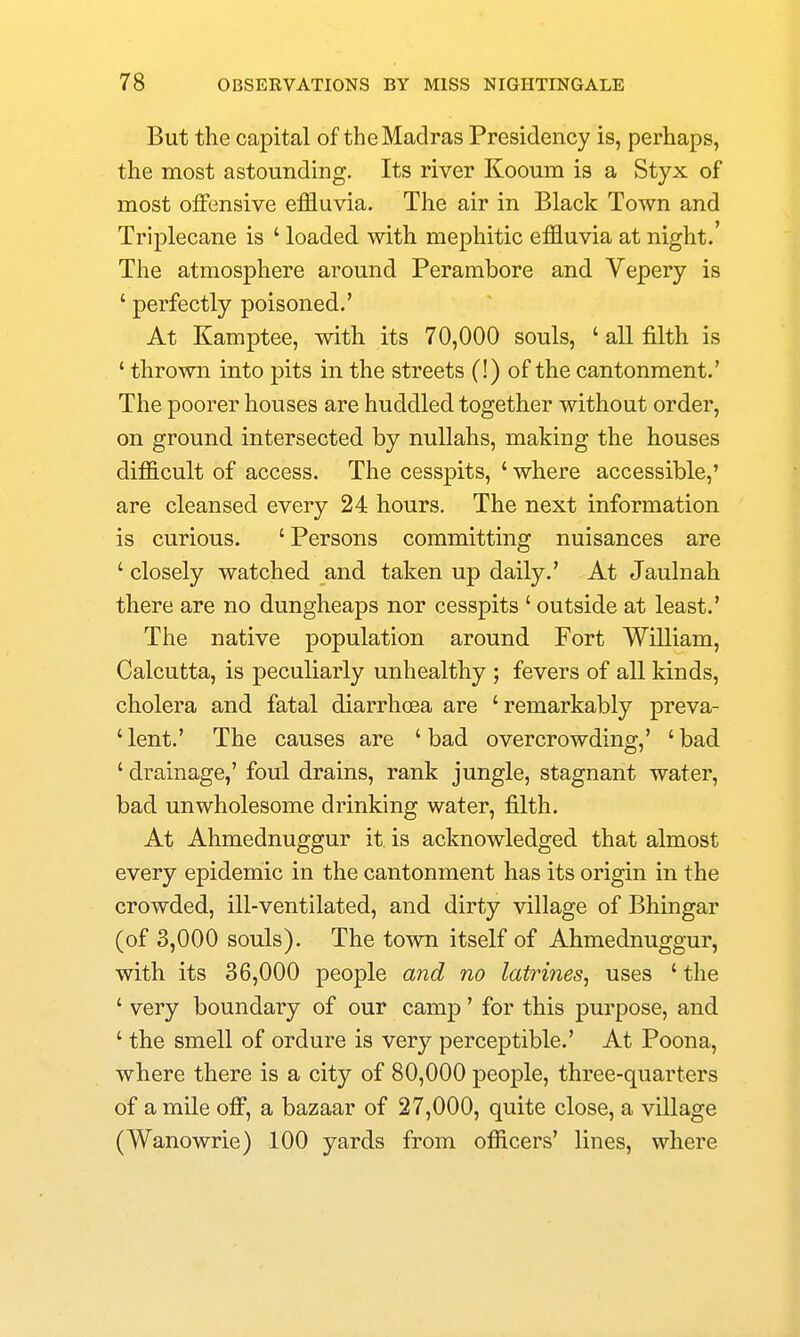 But the capital of the Madras Presidency is, perhaps, the most astounding. Its river Kooum is a Styx of most offensive effluvia. The air in Black Town and Triplecane is ' loaded with mephitic effluvia at night. The atmosphere around Perambore and Vepery is ' perfectly poisoned.' At Kamptee, with its 70,000 souls, ' all filth is ' thrown into pits in the streets (!) of the cantonment.' The poorer houses are huddled together without order, on ground intersected by nullahs, making the houses difficult of access. The cesspits, ' where accessible,' are cleansed every 24 hours. The next information is curious. 'Persons committing nuisances are ' closely watched and taken up daily.' At Jaulnah there are no dungheaps nor cesspits ' outside at least.' The native population around Fort William, Calcutta, is peculiarly unhealthy ; fevers of all kinds, cholera and fatal diarrhoea are 'remarkably preva- 'lent.' The causes are 'bad overcrowding,' 'bad ' drainage,' foul drains, rank jungle, stagnant water, bad unwholesome drinking water, filth. At Ahmednuggur it is acknowledged that almost every epidemic in the cantonment has its origin in the crowded, ill-ventilated, and dirty village of Bhingar (of 3,000 souls). The town itself of Ahmednuggur, with its 36,000 people and no latrines^ uses ' the ' very boundary of our camp' for this purpose, and ' the smell of ordure is very perceptible.' At Poona, where there is a city of 80,000 people, three-quarters of a mile off, a bazaar of 27,000, quite close, a village (Wanowrie) 100 yards from officers' lines, where