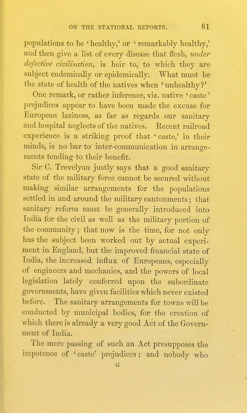 populations to be ' healthy,' or ' remarkably healthy,' and then give a list of every disease that flesh, under defective civilisation^ is heir to, to which they are subject endemically or epidemically. What must be the state of health of the natives when 'unhealthy?' One remark, or rather inference, viz. native ' caste' prejudices appear to have been made the excuse for European laziness, as far as regards our sanitary and hospital neglects of the natives. Kecent railroad experience is a striking proof that ' caste,' in their minds, is no bar to inter-communication in arrange- ments tending to their benefit. Sir C. Trevelyan justly says that a good sanitary state of the military force cannot be secured without making similar arrangements for the populations settled in and around the military cantonments; that sanitary reform must be generally introduced into India for the civil as well as the military portion of the community; that now is the time, for not only has the subject been worked out by actual experi- ment in England, but the improved financial state of India, the increased influx of Europeans, especially of engineers and mechanics, and the powers of local legislation lately conferred upon the subordinate governments, have given facilities which never existed before. The sanitary arrangements for towns will be conducted by municipal bodies, for the creation of which there is already a very good Act of the Govern- ment of India. The mere passing of such an Act presupposes the impotence of ' caste' prejudices ; and nobody who G