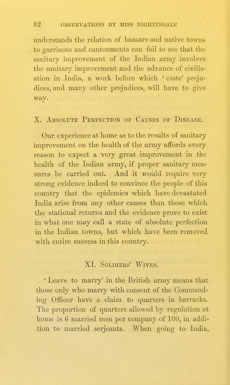 understands the relation of bazaars and native towns to garrisons and cantonments can fail to see that the sanitary improvement of the Indian army involves the sanitary improvement and the advance of civilis- ation in India, a work before which ' caste' preju- dices, and many other prejudices, will have to give way. X. Absolute Peefegtion of Causes oe Disease. Our experience at home as to the results of sanitary improvement on the health of the army affords every reason to expect a very great improvement in the health of the Indian army, if proper sanitary mea- sures be carried out. An.d it would require very strong evidence indeed to convince the people of this country that the epidemics which have devastated India arise from any other causes than those which the stational returns and the evidence prove to exist in what one may call a state of absolute perfection in the Indian towns, but which have been removed with entire success in this country. XI. Soldiees' Wives. ' Leave to marry' in the British army means that those only who marry with consent of the Command- ing Officer have a claim to quarters in barracks. The proportion of quarters allowed by regulation at home is 6 married men per company of 100, in addi- tion to married Serjeants. When going to India,