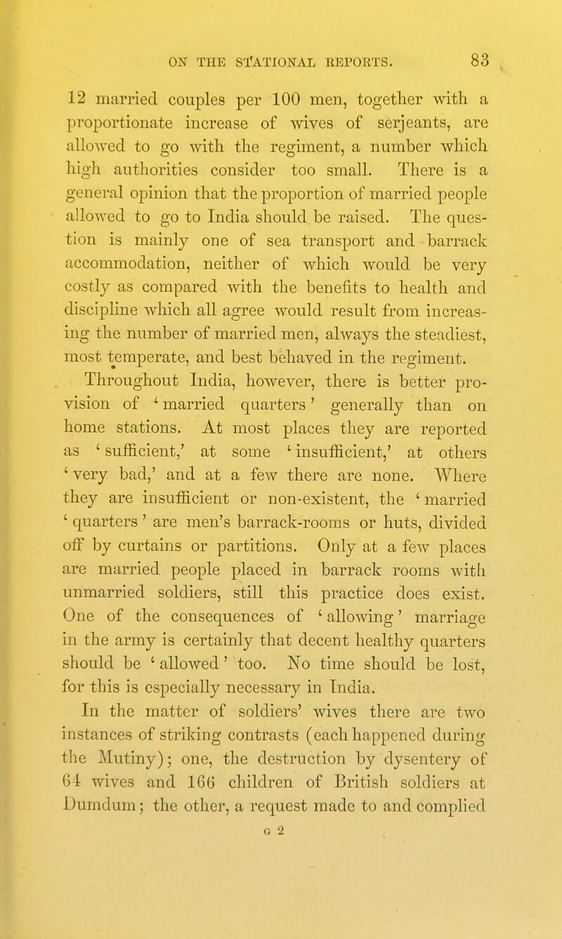 12 married couples per 100 men, together with a proportionate increase of wives of Serjeants, are allowed to go mth the regiment, a number which high authorities consider too small. There is a general opinion that the proportion of married people allowed to go to India should, be raised. The ques- tion is mainly one of sea transport and barrack accommodation, neither of which would be very costly as compared with the benefits to health and discipline which all agree would result from increas- ing the number of married men, always the steadiest, most temperate, and best behaved in the regiment. Throughout India, however, there is better pro- vision of ' married quarters' generally than on home stations. At most places they are reported as ' sufficient,' at some ' insufficient,' at others 'very bad,' and at a few there are none. Where they are insufficient or non-existent, the ' married ' quarters ' are men's barrack-rooms or huts, divided off by curtains or partitions. Only at a few places are married people placed in barrack rooms with unmarried soldiers, still this practice does exist. One of the consequences of ' allowing' marriage in the army is certainly that decent healthy quarters should be ' allowed' too. No time should be lost, for this is especially necessary in India. In the matter of soldiers' wives there are two instances of striking contrasts (each happened during the Mutiny); one, the destruction by dysentery of 64 wives and 1G6 children of British soldiers at Dumdum; the other, a request made to and complied