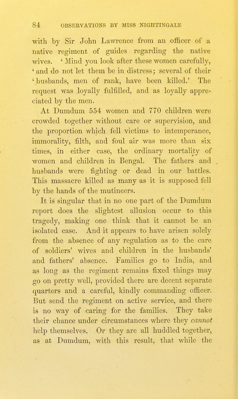 with by Sir John Lawrence from an officer of a native regiment of guides regarding the native wives. ' Mind you look after these women carefully, ' and do not let them be in distress; several of their ' husbands, men of rank, have been killed.' The request was loyally fulfilled, and as loyally appre- ciated by the men. At Dumdum 554 women and 770 children were crowded together without care or supervision, and the proportion which fell victims to intemperance, immorality, filth, and foul air was more than six times, in either case, the ordinary mortality of Avomen and children in Bengal. The fathers and husbands were fighting or dead in our battles. This massacre killed as many as it is supposed fell by the hands of the mutineers. It is singular that in no one part of the Dumdum report does the slightest allusion occur to this tragedy, making one think that it cannot be an isolated case. And it appears to have arisen solely from the absence of any regulation as to the care of soldiers' wives and children in the husbands' and fathers' absence. Families go to India, and as long as the regiment remains fixed things may go on pretty well, provided there are decent separate quarters and a careful, kindly commanding officer. But send the regiment on active service, and there is no way of caring for the families. They take their chance under circumstances where they cannot help themselves. Or they are all huddled together, as at Dumdum, with this result, that while the