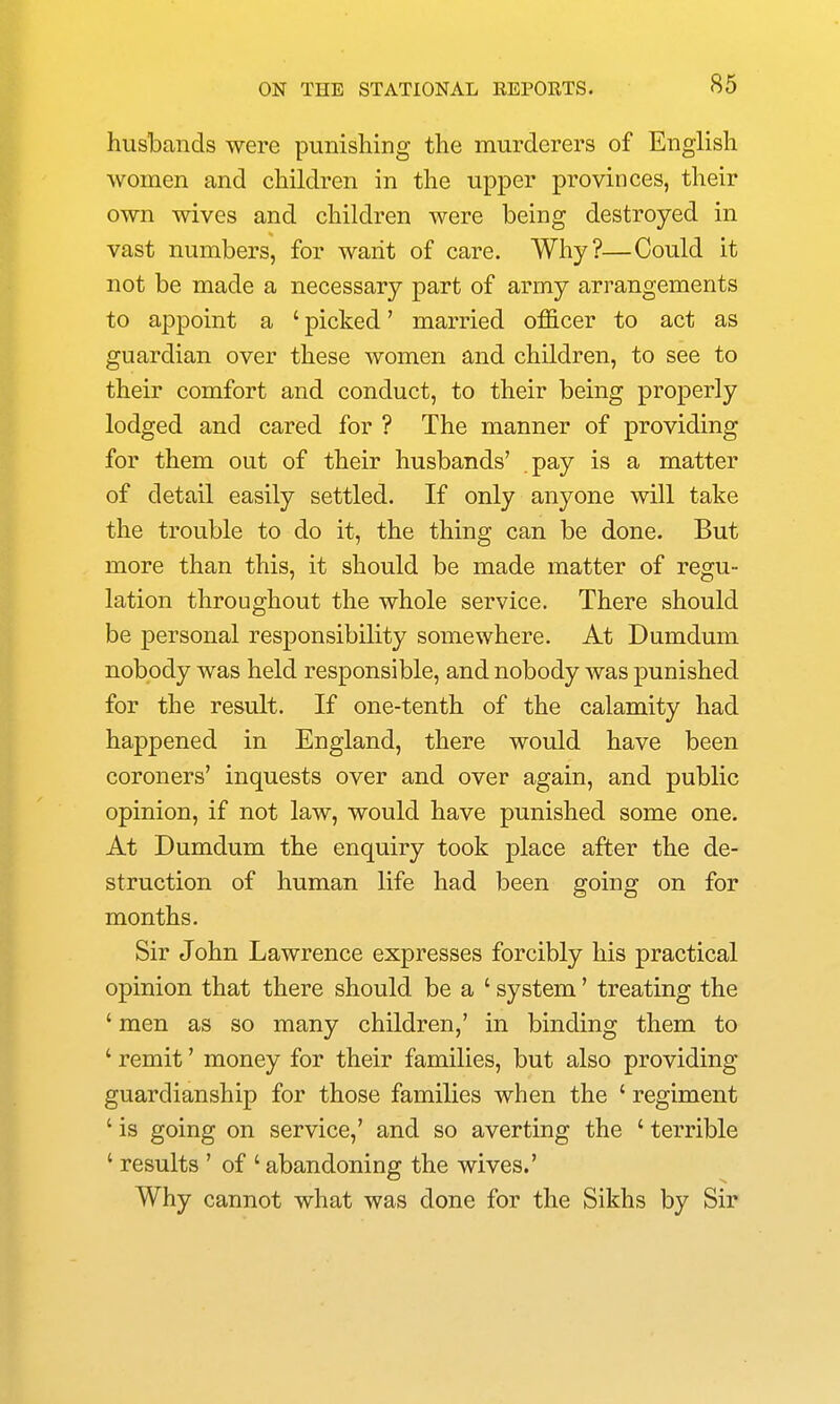 husbands were punishing the murderers of English women and children in the upper provinces, their own wives and children were being destroyed in vast numbers, for want of care. Why?—Could it not be made a necessary part of army arrangements to appoint a ' picked' married officer to act as guardian over these women and children, to see to their comfort and conduct, to their being properly lodged and cared for ? The manner of providing for them out of their husbands' pay is a matter of detail easily settled. If only anyone will take the trouble to do it, the thing can be done. But more than this, it should be made matter of regu- lation throughout the whole service. There should be personal responsibility somewhere. At Dumdum nobody was held responsible, and nobody was punished for the result. If one-tenth of the calamity had happened in England, there would have been coroners' inquests over and over again, and public opinion, if not law, would have punished some one. At Dumdum the enquiry took place after the de- struction of human life had been going on for months. Sir John Lawrence expresses forcibly his practical opinion that there should be a ' system' treating the ' men as so many children,' in binding them to ' remit' money for their families, but also providing guardianship for those families when the ' regiment ' is going on service,' and so averting the ' terrible ' results ' of ' abandoning the wives.' Why cannot what was done for the Sikhs by Sir