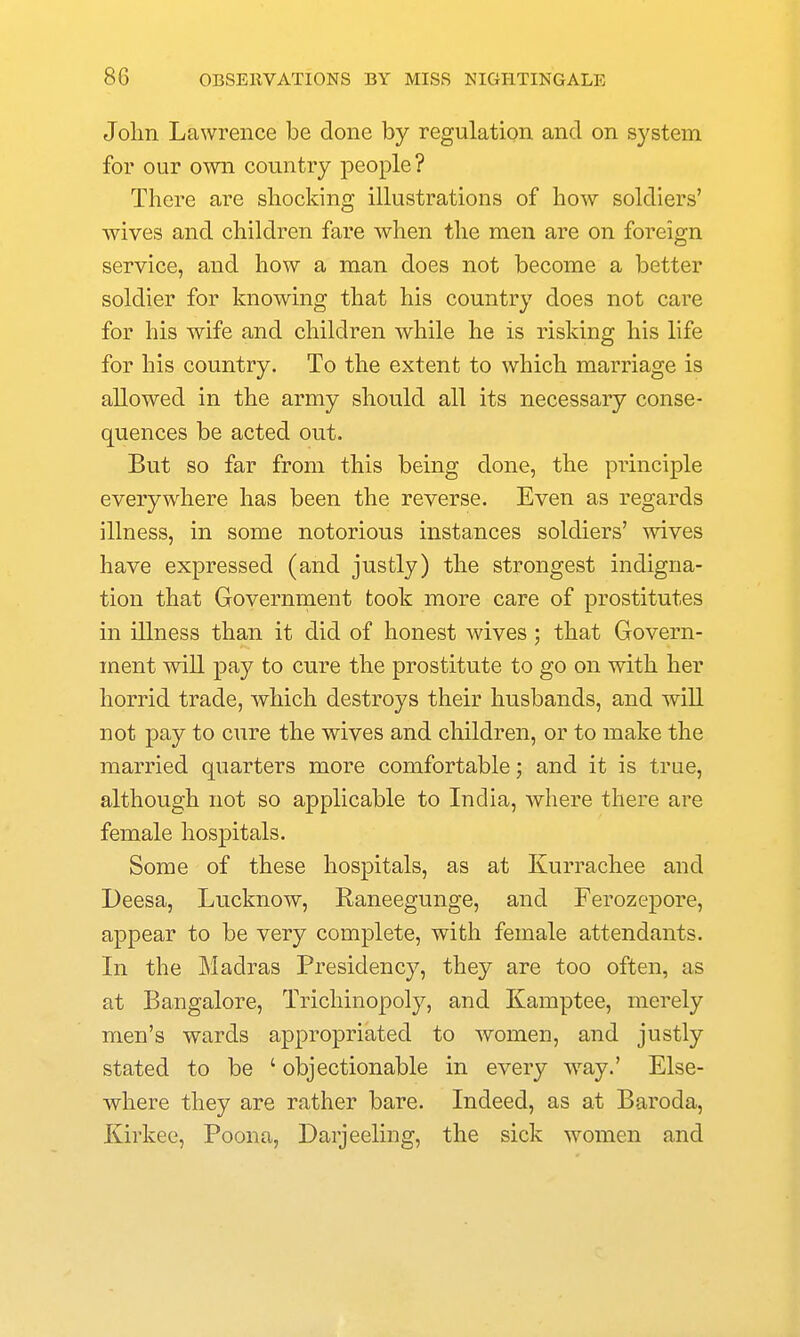 Jolin Lawrence be done by regulation and on sj'stem for our own country people? There are shocking illustrations of how soldiers' wives and children fare when the men are on foreign service, and how a man does not become a better soldier for knowing that his country does not care for his wife and children while he is risking his life for his country. To the extent to which marriage is allowed in the army should all its necessary conse- quences be acted out. But so far from this being done, the principle everywhere has been the reverse. Even as regards illness, in some notorious instances soldiers' wives have expressed (and justly) the strongest indigna- tion that Government took more care of prostitutes in illness than it did of honest wives ; that Govern- ment will pay to cure the prostitute to go on with her horrid trade, which destroys their husbands, and will not pay to cure the wives and children, or to make the married quarters more comfortable; and it is true, although not so applicable to India, where there are female hospitals. Some of these hospitals, as at Kurrachee and Deesa, Lucknow, Raneegunge, and Ferozepore, appear to be very complete, with female attendants. In the Madras Presidency, they are too often, as at Bangalore, Trichinopoly, and Kamptee, merely men's wards appropriated to women, and justly stated to be ' objectionable in every way.' Else- where they are rather bare. Indeed, as at Baroda, Kirkee, Poona, Darjeeling, the sick women and