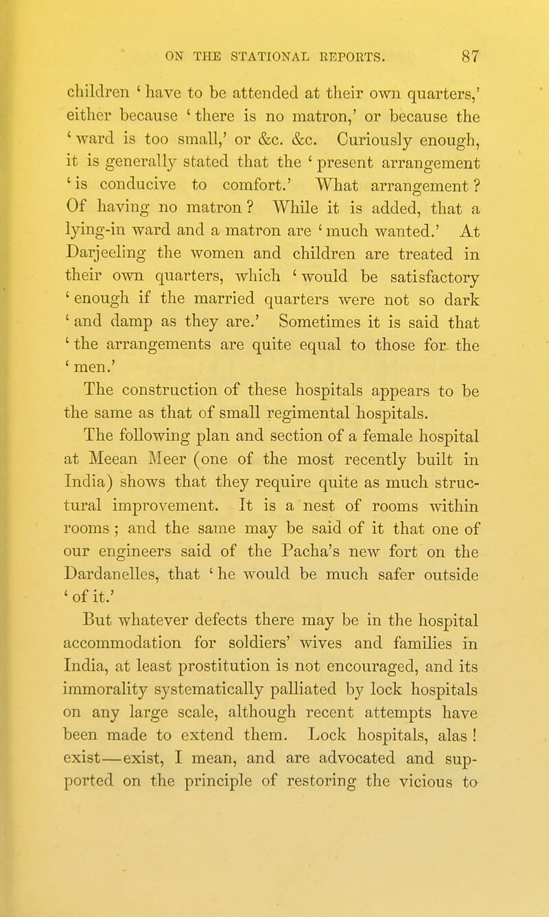 children ' have to be attended at their own quarters,' either because ' there is no matron,' or because the ' ward is too small,' or &c. &c. Curiously enough, it is generally stated that the ' present arrangement 'is conducive to comfort.' What arrangement? Of having no matron? While it is added, that a lying-in ward and a matron are ' much wanted.' At Darjeeling the women and children are treated in their own quarters, which ' would be satisfactory ' enough if the married quarters were not so dark ' and damp as they are.' Sometimes it is said that ' the arrangements are quite equal to those for- the ' men.' The construction of these hospitals appears to be the same as that of small regimental hospitals. The following plan and section of a female hospital at Meean Meer (one of the most recently built in India) shows that they require quite as much struc- tural improvement. It is a nest of rooms within rooms ; and the same may be said of it that one of our engineers said of the Pacha's new fort on the Dardanelles, that ' he would be much safer outside 'of it.' But whatever defects there may be in the hospital accommodation for soldiers' wives and families in India, at least prostitution is not encouraged, and its immorality systematically palliated by lock hospitals on any large scale, although recent attempts have been made to extend them. Lock hospitals, alas ! exist—exist, I mean, and are advocated and sup- ported on the principle of restoring the vicious to