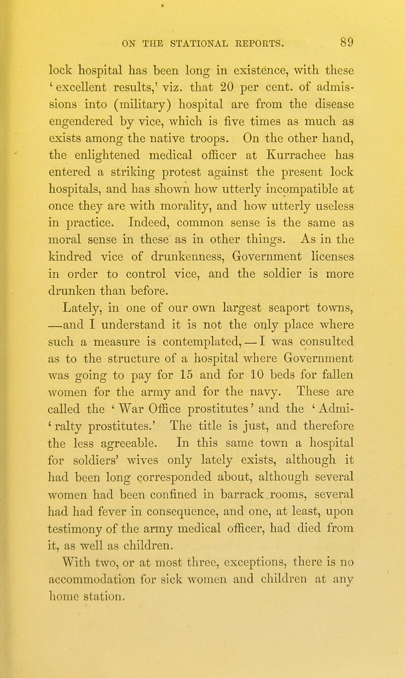 lock hospital has been long in existence, with these ' excellent results,' viz. that 20 per cent, of admis- sions into (military) hospital are from the disease engendered by vice, which is five times as much as exists among the native troops. On the other hand, the enlightened medical officer at Kurrachee has entered a striking protest against the present lock hospitals, and has shown how utterly incompatible at once they are with morality, and how utterly useless in practice. Indeed, common sense is the same as moral sense in these as in other things. As in the kindred vice of drunkenness, Government licenses in order to control vice, and the soldier is more drunken than before. Lately, in one of our own largest seaport towns, —and I understand it is not the only place where such a measure is contemplated, — I was consulted as to the structure of a hospital where Government was going to pay for 15 and for 10 beds for fallen women for the army and for the navy. These are called the ' War Office prostitutes' and the ' Admi- ' ralty prostitutes.' The title is just, and therefore the less agreeable. In this same town a hospital for soldiers' wives only lately exists, although it had been long corresponded about, although several women had been confined in barrack,rooms, several had had fever in consequence, and one, at least, upon testimony of the army medical officer, had died from it, as well as children. With two, or at most three, exceptions, there is no accommodation for sick women and children at any home station.