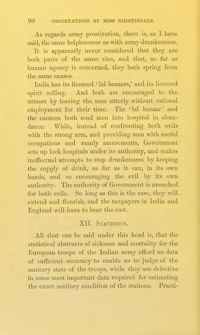 As regards army prostitution, there is, as I have said, the same helplessness as with army drunkenness. It is apparently never considered that they are both parts of the same vice, and that, so far as human agency is concerned, they both spring from the same causes. India has its licensed ' lal bazaars,' and its licensed spirit selling. And both are encouraged to the utmost by leaving the men utterly without rational employment for their time. The 'lal bazaar' and the canteen both send men into hospital in abun- dance. While, instead of confronting both evils with the strong arm, and providing men with useful occupations and manly amusements, Government sets up lock hospitals under its authority, and makes ineffectual attempts to stop drunkenness by keeping the supply of drink, as far as it can, in its own' hands, and so encouraging the evil by its own authority. The authority of Government is avouched for both evils. So long as this is the case, they will extend and flourish, and the taxpayers in India and England will have to bear the cost. XII. Statistics. All that can be said under this head is, that the .statistical abstracts of sickness and mortality for the European troops of the Indian army afford no data of sufficient accuracy to enable us to judge of the sanitary state of the troops, while they are defective in some most important data required for estimating the exact sanitary condition of the stations. Practi-