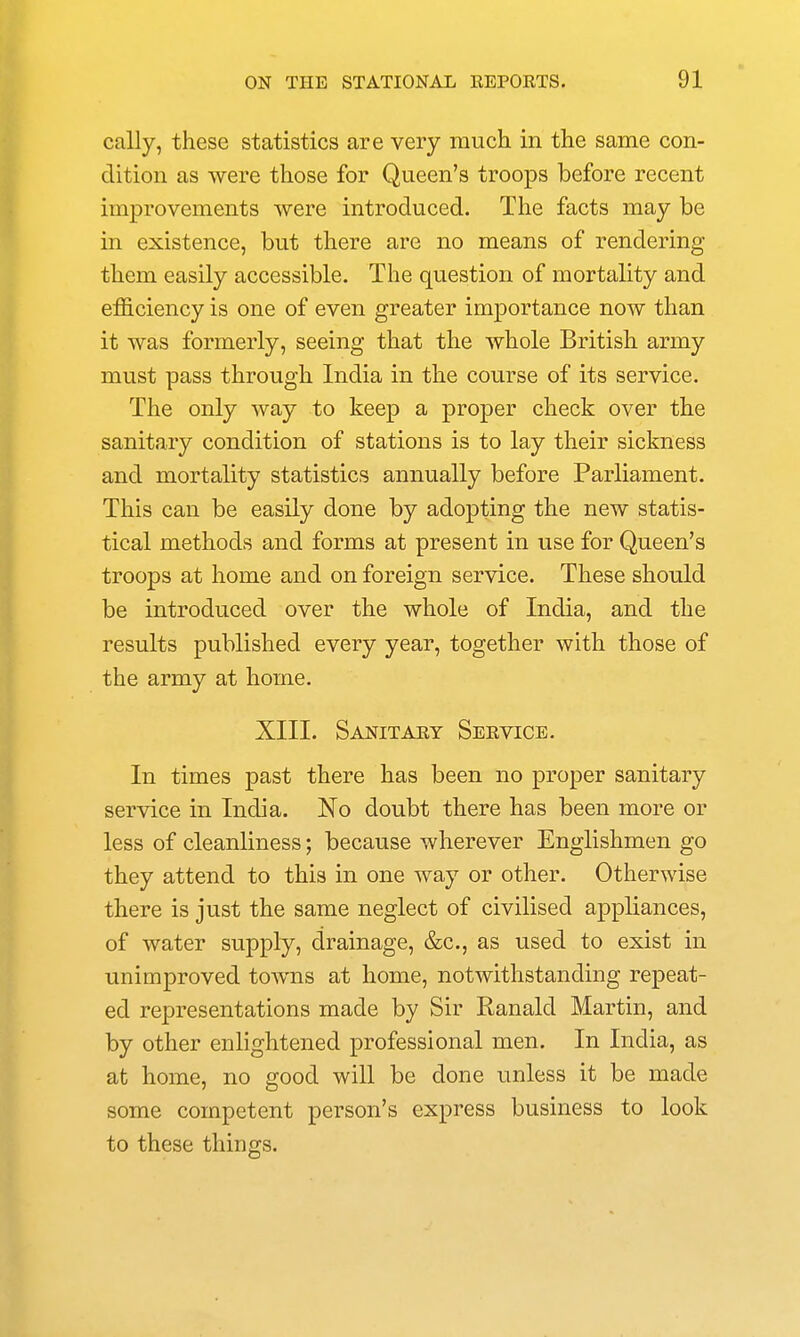 cally, these statistics are very much in the same con- dition as were those for Queen's troops before recent improvements were introduced. The facts may be in existence, but there are no means of rendering them easily accessible. The question of mortality and efficiency is one of even greater importance now than it was formerly, seeing that the whole British army must pass through India in the course of its service. The only way to keep a proper check over the sanitary condition of stations is to lay their sickness and mortality statistics annually before Parliament. This can be easily done by adopting the new statis- tical methods and forms at present in use for Queen's troops at home and on foreign service. These should be introduced over the whole of India, and the results published every year, together with those of the army at home. XIII. Sanitary Service. In times past there has been no proper sanitary service in India. No doubt there has been more or less of cleanliness; because wherever Englishmen go they attend to this in one way or other. Otherwise there is just the same neglect of civilised appliances, of water supply, drainage, &c., as used to exist in unimproved towns at home, notwithstanding repeat- ed representations made by Sir Ranald Martin, and by other enlightened professional men. In India, as at home, no good will be done unless it be made some competent person's express business to look to these things.