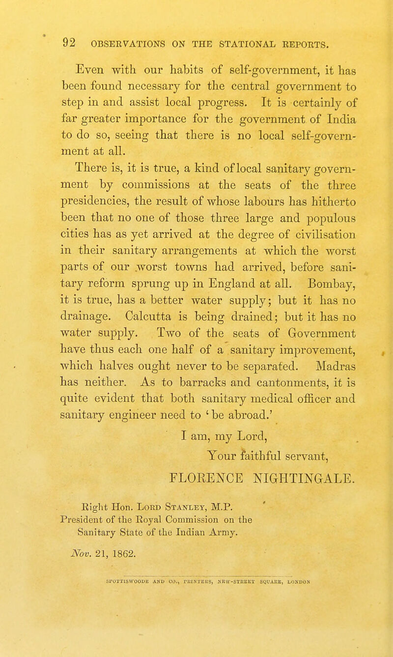 Even with our habits of self-government, it has been found necessary for the central government to step in and assist local progress. It is certainly of far greater importance for the government of India to do so, seeing that there is no local self-govern- ment at all. There is, it is true, a kind of local sanitary govern- ment by commissions at the seats of the three presidencies, the result of whose labours has hitherto been that no one of those three large and populous cities has as yet arrived at the degree of civilisation in their sanitary arrangements at which the worst parts of our .worst towns had arrived, before sani- tary reform sprung up in England at all. Bombay, it is true, has a better water supply; but it has no drainage. Calcutta is being drained; but it has no water supply. Two of the seats of Government have thus each one half of a sanitary improvement, which halves ought never to be separated. Madras has neither. As to barracks and cantonments, it is quite evident that both sanitary medical oificer and sanitary engineer need to ' be abroad.' I am, my Lord, Your faithful servant, FLORENCE NIGHTINGALE. Eiglit Hon. Lord Stanley, M.P. President of the Royal Commission on the Sanitary State of the Indian Army. Nov. 21, 1862. Sl'OXTlSWOODII AMB CO., rillNXISWS, KBW-STIIISKI SQUAKE, LOKJDON