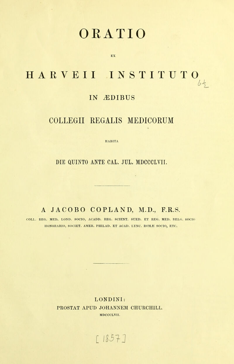 HARVEII INSTITUTO IN tEDIBUS COLLEGII REGALIS MEDICORUM HABITA DIE QUINTO ANTE CAL. JUL, MDCCCLVII. o A JACOBO COPLAND, M.D., F.R.S. COLL. REG. MED. LOND. SOCIO, ACADD. REG. SCIENT. SUED. ET REG. MED. BELG. SOCIO HONORARIO, SOCIET. AMER. PHILAD. ET ACAD. LYNC. ROM^ SOCIO, ETC. LONDINI: PROSTAT APUD JOHANNEM CHURCHILL.