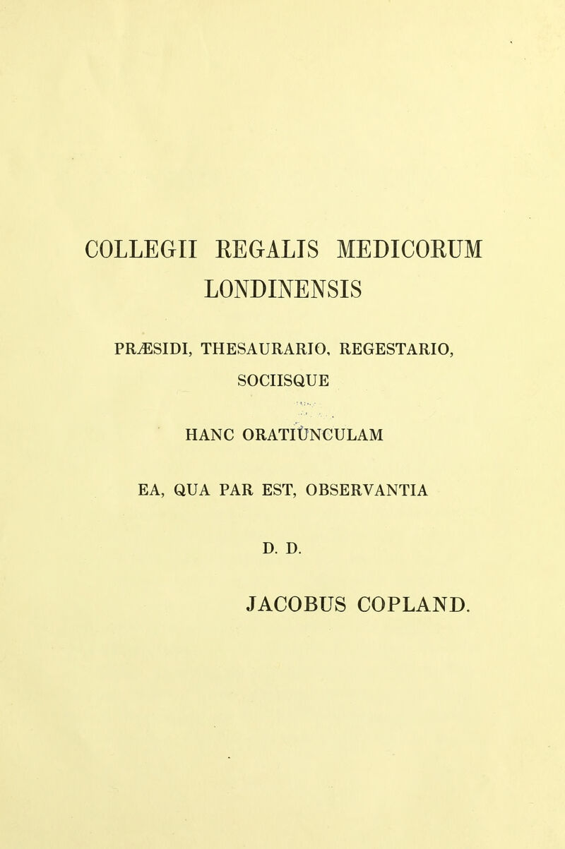 COLLEGII REGALIS MEDICORUM LONDINENSIS PR.ESIDI, thesaurario, regestario, SOCIISQUE HANC ORATIUNCULAM EA, QUA PAR EST, OBSERVANTIA D. D. JACOBUS COPLAND.