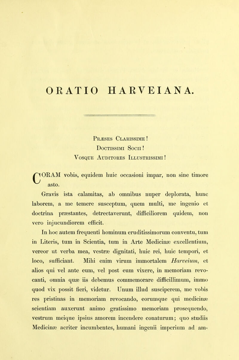 ORATIO HARVEIANA. Prjeses Clarissime ! Doctissimi Socn! VOSQUE AuDITORES TlLUSTRISSIMI ! /^IORAM vobis, equidem huic occasioni impar, non sine timore asto. Gravis ista calamitas, ab omnibus nuper deplorata, hunc laborem, a me temere susceptum, quem multi, me ingenio et doctrina praestantes, detrectaverunt, difficiliorem quidem, non vero injucundiorem efficit. In hoc autem frequenti hominum eruditissimorum conventu, tum in Literis, tum in Scientia, tum in Arte Medicinse excellentium, vereor ut verba mea, vestrse dignitati, huic rei, huic tempori, et loco, sufficiant. Mihi enim virum immortalem Harveium, et alios qui vel ante eum, vel post eum vixere, in memoriam revo- canti, omnia quse iis debemus commemorare difficillimum, immo quod vix possit fieri, videtur. Unum illud susciperem, me vobis res pristinas in memoriam revocando, eorumque qui medicinse scientiam auxerunt animo gratissimo memoriam prosequendo, vestrum meique ipsius amorem incendere conaturum; quo studiis Medicinae acriter incumbentes, humani ingenii imperium ad am-