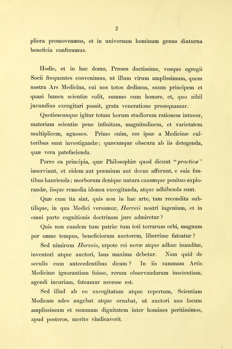 pliora promoveamus, et in universum hominum genus diuturna beneficia conferamus. Hodie, et in hac domo, Prseses doctissime, vosque egregii Socii frequentes convenimus, ut illum virum amplissimum, quem nostra Ars Medicina, cui nos totos dedimus, suum principem et quasi lumen scientise colit, summo cum honore, et, quo nihil jucundius excogitari possit, grata veneratione prosequamur. Quotiescunque igitur totam horum studiorum rationem intueor, materiam scientise pene infinitam, magnitudinem, et varietatem multiplicem, agnosco. Primo enim, res ipsse a Medicinge cul- toribus sunt investigandae; quaecunque obscura ab iis detegenda, quae vera patefacienda. Porro ea principia, qua? Philosophiae quod dicunt  practica inserviunt, et eidem aut praerniuni aut decus afferunt, e suis fon- tibus haurienda; morborum denique natura causseque penitus explo- randae, iisque remedia idonea excogitanda, atque adhibenda sunt. Quse cum ita sint, quis non in hac arte, tam recondita sub- tilique, in qua Medici versamur, Harveii nostri ingenium, et in omni parte cognitionis doctrinam jure admiretur ? Quis non eundem tum patrise tum toti terrarum orbi, magnum per omne tempus, beneficiorum auctorem, liberrime fateatur ? Sed nimirum Harveio, utpote rei novse atque adhuc inauditse, inventori atque auctori, laus maxima debetur. Nam quid de seculis eum antecedentibus dicam ? In iis summam Artis Medicinae ignorantiam fuisse, rerum observandarum inscientiam, agendi incuriam, fateamur necesse est. Sed illud ab eo excogitatum atque repertum, Scientiam Medicam adeo augebat atque ornabat, ut auctori suo locum amplissimum et summam dignitatem inter homines peritissimos, apud posteros, merito vindicaverit.