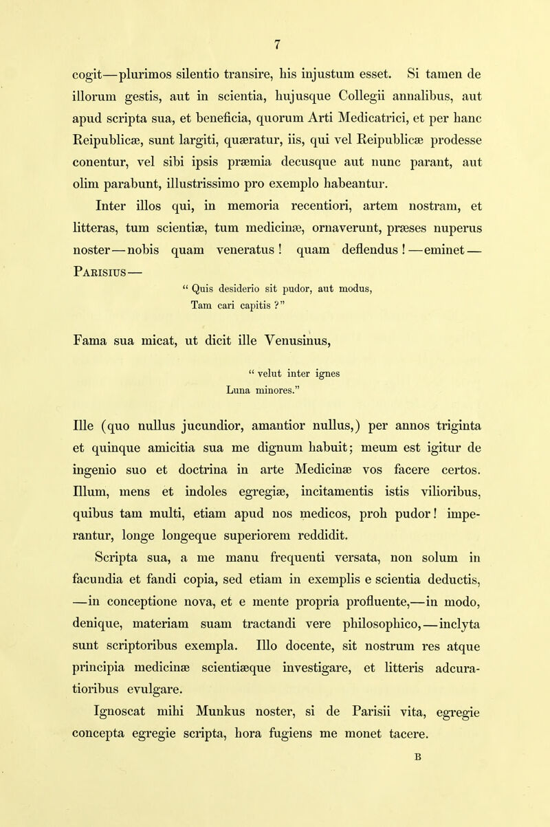 cogit—plurimos silentio transire, his injustum esset. Si tamen de illorum gestis, aut in scientia, hujusque Collegii annalibus, aut apud scripta sua, et beneficia, quorum Arti Medicatrici, et per hanc Reipublicse, sunt largiti, quseratur, iis, qui vel Reipublicse prodesse conentur, vel sibi ipsis prsemia decusque aut nunc parant, aut olim parabunt, illustrissimo pro exemplo habeantur. Inter illos qui, in memoria recentiori, artem nostram, et litteras, tum scientiee, tum medicinge, ornaverunt, prseses nuperus noster—nobis quam veneratus ! quam deflendus !—eminet — Parisius—  Quis desiderio sit pudor, aut modus, Tam cari capitis ? Fama sua micat, ut dicit ille Venusinus,  velut inter ignes Luna minores. Ille (quo nullus jucundior, amantior nullus,) per annos triginta et quinque amicitia sua me dignum habuit; meum est igitur de ingenio suo et doctrina in arte Medicinse vos facere certos. Illum, mens et indoles egregise, incitamentis istis vilioribus, quibus tam multi, etiam apud nos medicos, proh pudor! impe- rantur, longe longeque superiorem reddidit. Scripta sua, a me manu frequenti versata, non solum in facundia et fandi copia, sed etiam in exemplis e scientia deductis, —in conceptione nova, et e mente propria profluente,—in modo, denique, materiam suam tractandi vere philosophico,—inclyta sunt scriptoribus exempla. Illo docente, sit nostrum res atque principia medicinae scientiseque investigare, et litteris adcura- tioribus evulgare. Ignoscat mihi Munkus noster, si de Parisii vita, egregie concepta egregie scripta, hora fugiens me monet tacere. B