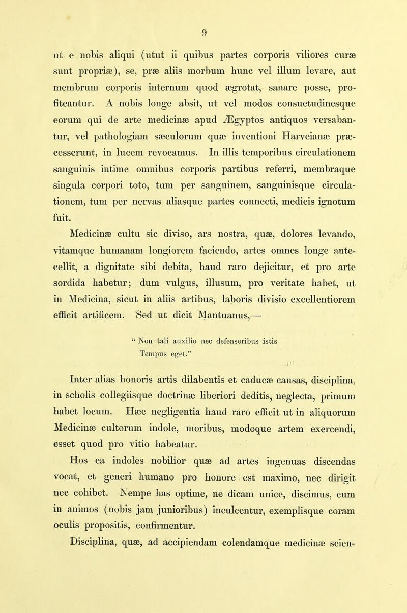 ut e nohis aliqui (utut ii quibus partes corporis viliores curse sunt proprise), se, prse aliis morbuni hunc vel illum levare, aut membrum corporis internum quod segrotat, sanare posse, pro- fiteantur. A nobis longe absit, ut vel modos consuetudinesque eorum qui de arte niedicinse apud iEgyptos antiquos versaban- tur, vel patliologiam sseculoruni quse inventioni Harveianse prae- cesserunt, in lucem revocamus. In illis temporibus circulationem sanguinis intime omnibus corporis partibus referri, membraque singula corpori toto, tum per sanguinem, sanguinisque circula- tionem, tum per nervas aliasque partes connecti, medicis ignotum fuit. Medicinse cultu sic diviso, ars nostra, quse, dolores levando, vitamque humanam longiorem faciendo, artes omnes longe ante- cellit, a dignitate sibi debita, haud raro dejicitur, et pro arte sordida habetur; dum vulgus, illusum, pro veritate habet, ut in Medicina, sicut in aliis artibus, laboris divisio excellentiorem efficit artificem. Sed ut dicit Mantuanus,—  Non tali auxilio nec defensoribus istis Tempus eget. Inter alias honoris artis dilabentis et caducse causas, disciplina, in scholis collegiisque doctrinse liberiori deditis, neglecta, primum habet locum. Hsec negligentia haud raro efficit ut in aliquorum Medicinae cultorum indole, moribus, modoque artem exercendi, esset quod pro vitio habeatur. Hos ea indoles nobilior quse ad artes ingenuas discendas vocat, et generi humano pro honore est maximo, nec dirigit nec cohibet. Nempe has optime, ne dicam unice, discimus, cum in animos (nobis jam junioribus) inculcentur, exemplisque coram oculis propositis, confirmentur. Disciplina, quse, ad accipiendam colendamque niedicinae scien-