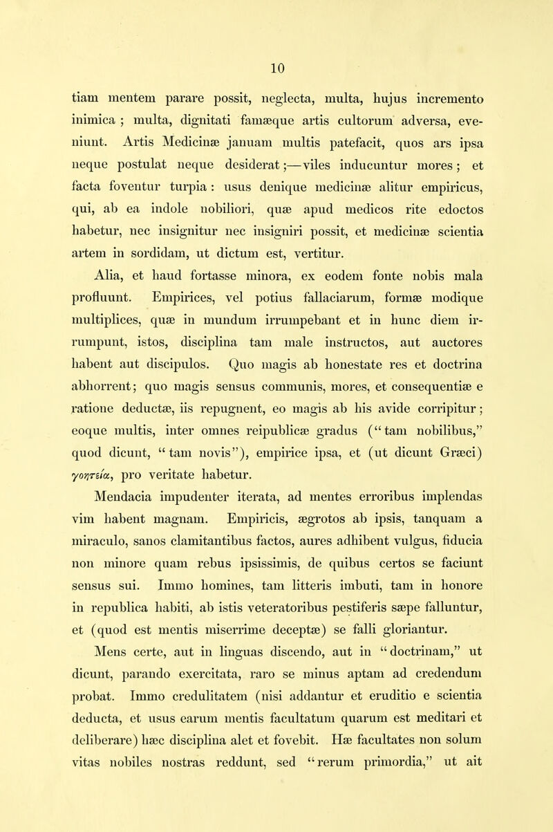 tiam mentem parare possit, neglecta, multa, hujus incremento inimica ; multa, dignitati faniaeque artis cultorum adversa, eve- niunt. Artis Medicinse januam multis patefacit, quos ars ipsa neque postulat neque desiderat;—viles inducuntur mores ; et facta foventur turpia : usus denique niedicinse alitur empiricus, qui, ab ea indole nobiliori, quse apud medicos rite edoctos habetur, nec insignitur nec insigniri possit, et medicinse scientia artem in sordidam, ut dictum est, vertitur. Alia, et haud fortasse minora, ex eodem fonte nobis mala profluunt. Empirices, vel potius fallaciarum, formse modique multiplices, quse in mundum irrumpebant et in hunc diem ir- rumpunt, istos, disciplina tam male instructos, aut auctores habent aut discipulos. Quo magis ab honestate res et doctrina abhorrent; quo magis sensus communis, mores, et consequentise e ratione deductse, iis repugnent, eo magis ab his avide corripitur; eoque multis, inter omnes reipublicse gradus (tam nobilibus, quod dicunt,  tam novis), empirice ipsa, et (ut dicunt Grseci) yojjrsta, pro veritate habetur. Mendacia impudenter iterata, ad mentes erroribus implendas vim habent magnam. Empiricis, segrotos ab ipsis, tanquam a miraculo, sanos clamitantibus factos, aures adhibent vulgus, fiducia non minore quam rebus ipsissimis, de quibus certos se faciunt sensus sui. Immo homines, tam litteris imbuti, tam in honore in republica habiti, ab istis veteratoribus pestiferis saepe falluntur, et (quod est mentis miserrime deceptee) se falli gloriantur. Mens certe, aut in linguas discendo, aut iu  doctrinam, ut dicunt, parando exercitata, raro se minus aptam ad credendum probat. Immo credulitatem (nisi addantur et eruditio e scientia deducta, et usus earum mentis facultatum quarum est meditari et deliberare) heec disciplina alet et fovebit. Hse facultates non solum vitas nobiles nostras reddunt, sed rerum primordia, ut ait