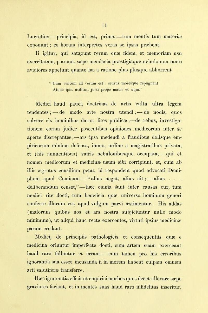 Lucretius — principia, id est, prima,—tum mentis tum materise exponunt; et horuni interpretes veras se ipsas prsebent. Ii igitur, qui satagunt rerum quae fidem, et memoriam usu exercitatam, poscunt, ssepe mendacia prsestigiaque nebulonum tanto avidiores appetunt quanto hse a ratione plus plusque abhorrent  Cum ventum ad verum est; sensus moresque repugnant, Atque ipsa utilitas, justi prope mater et sequi. Medici haud pauci, doctrinas de artis cultu ultra legem tendentes ; — de modo arte nostra utendi; — de nodis, quos solvere vix hominibus datur, lites publicse ;—de rebus, investiga- tionem coram judice poscentibus opiniones medicorum inter se aperte discrepantes;—ars ipsa medendi a fraudibus dolisque em- piricorum minime defensa, immo, ordine a magistratibus privata, et (his annuentibus) vafris nebulonibusque occupata,— qui et nomen medicorum et medicinse usum sibi corripiunt, et, cum ab illis segrotus consilium petat, id respondent quod advocati Demi- phoni apud Comicum — alius negat, alius ait; — alius . . . deliberandum censet, — haec omnia sunt inter causas cur, tum medici rite docti, tum beneficia quse universo hominum generi conferre illorum est, apud vulgum parvi sestimentur. His addas (malorum quibus nos et ars nostra subjiciuntur nullo modo minimum), ut aliqui hanc recte exercentes, virtuti ipsius medicinse parum credant. Medici, de principiis pathologicis et consequentiis quae e medicina oriuntur imperfecte docti, cum artem suam exerceant haud raro falluntur et errant — cum tameu pro his erroribus ignorantia sua esset incusanda ii in morem habent culpam omnem arti salutiferse transferre. Hsec ignorantia efficit ut empirici morbos quos decet allevare ssepe graviores faciant, et in mentes suas haud raro infidelitas inseritur,