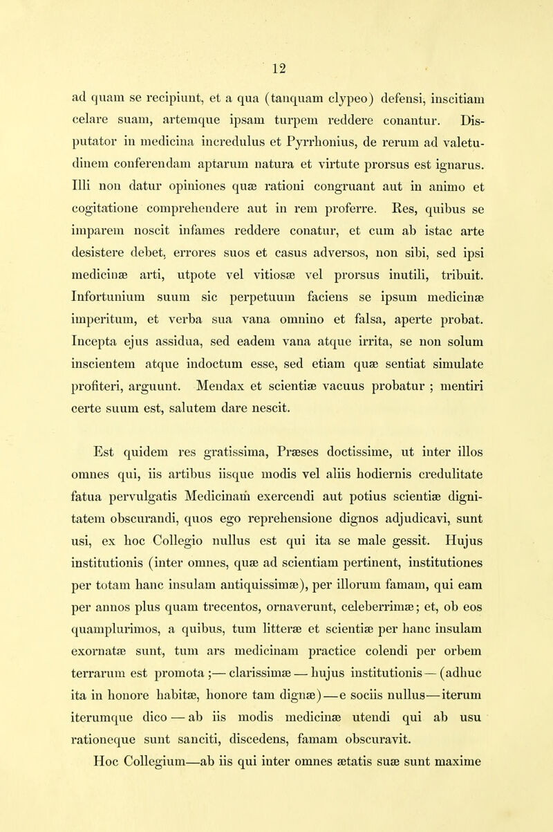 ad quam se recipiunt, et a qua (tanquam clypeo) defensi, inscitiam celare suam, artemque ipsam turpem reddere conantur. Dis- putator in medicina incredulus et Pyrrhonius, de rerum ad valetu- dinem conferendam aptarurn natura et virtute prorsus est ignarus. Illi non datur opiniones quse rationi congruant aut in animo et cogitatione comprehendere aut in rem proferre. Res, quibus se imparem noscit infames reddere conatur, et cum ab istac arte desistere debet. errores suos et casus adversos, non sibi, sed ipsi medicinse arti, utpote vel vitiosse vel prorsus inutili, tribuit. Infortunium suum sic perpetuum faciens se ipsum medicinse imperitum, et verba sua vana omnino et falsa, aperte probat. Incepta ejus assidua, sed eadem vana atque irrita, se non solum inscientem atque indoctum esse, sed etiam quae sentiat simulate profiteri, arguunt. Mendax et scientise vacuus probatur ; mentiri certe suum est, salutem dare nescit. Est quidem res gratissima, Praeses doctissime, ut inter illos omnes qui, iis artibus iisque modis vel aliis hodiernis credulitate fatua pervulgatis Medicinarii exercendi aut potius scientise digni- tatem obscurandi, quos ego reprehensione dignos adjudicavi, sunt usi, ex hoc Collegio nullus est qui ita se male gessit. Hujus institutionis (inter omnes, quse ad scientiam pertinent, institutiones per totam hanc insulam antiquissimse), per illorum famam, qui eam per annos plus quam trecentos, ornaverunt, celeberrimae; et, ob eos quamplurimos, a quibus, tum litterse et scientise per hanc insulam exornatse sunt, tum ars medicinam practice colendi per orbem terrarum est promota ;—clarissimse — hujus institutionis—(adhuc ita in honore habitse, honore tam dignse)—e sociis nullus—iterum iterumque dico — ab iis modis medicinae utendi qui ab usu rationeque sunt sanciti, discedens, famam obscuravit. Hoc Collegium—ab iis qui inter omnes setatis suse sunt maxime