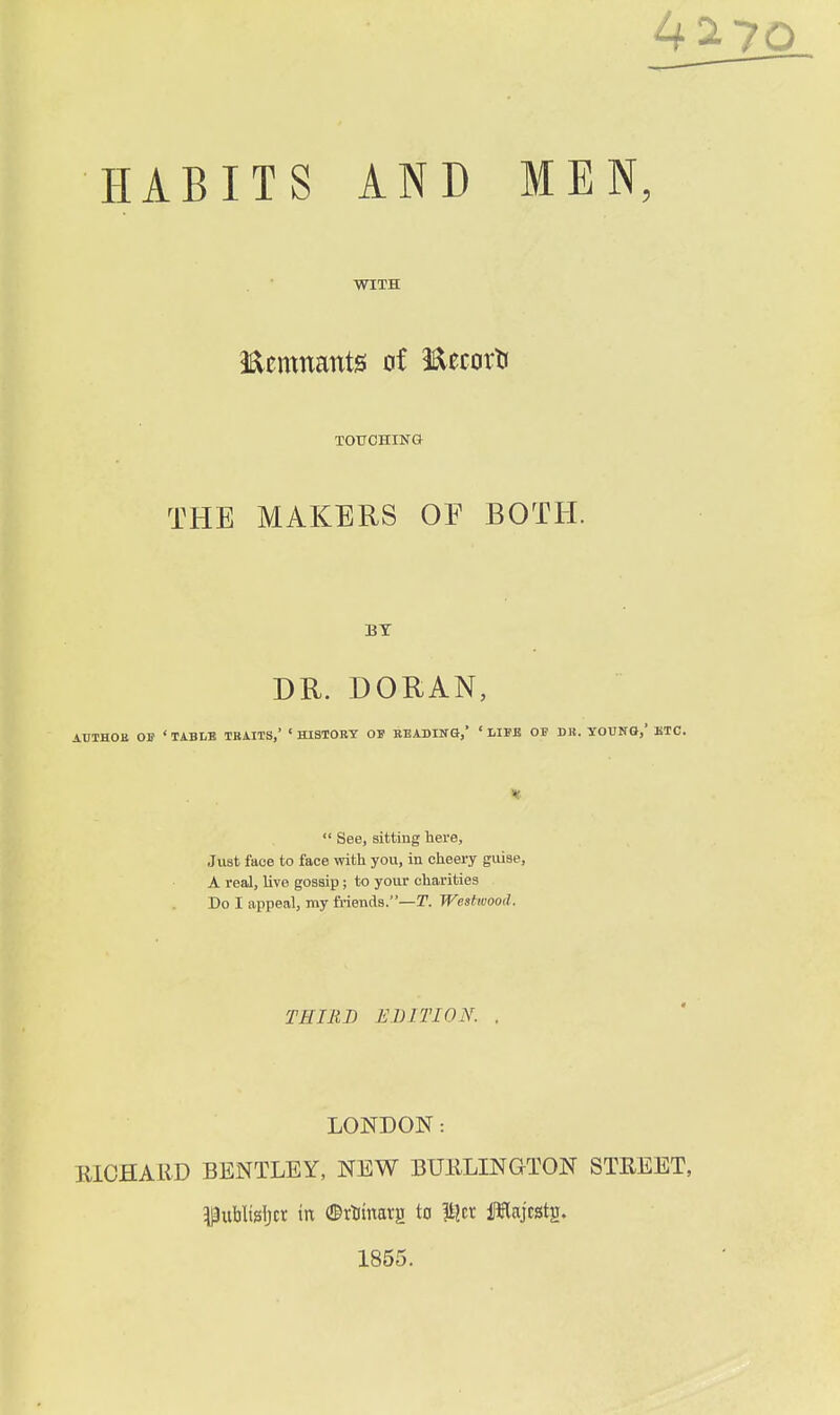 WITH Eemnants at Eecorli TOUCHING THE MAKERS OE BOTH. BY DR. DORAN, AUTHOE 0)f ' TABLB TBAITS,' ' HISTORY OB READING,' ' LIFB OF DB. YOUNQ,' UTC.  See, sitting here. Just face to face with you, in cheery guise, A real, live gossip; to your charities Do I appeal, my friends.—T. Wesfwood. THIRD EDITION. . LONDON: EICHARD BENTLEY, NEW BURLINGTON STREET, ^uWtsljcr in (©rtinarg to lijer iiWajcstg. 1855.