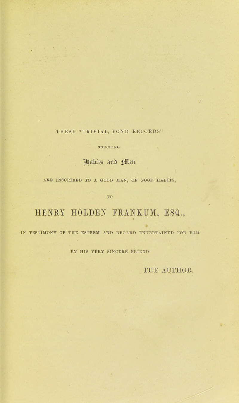 THESE TRIVIAL, EOND RECOEDS TOUCHING ABE INSCBIBED TO A GOOD MAN, OF GOOD HABITS, TO HENRY HOLDEN ERANKUM, ESQ., IN TESTIMONY OF THE ESTEEM AND REGABD ENTEBTAINED FOB HIM BY HIS VEEY SINCERE FEIEND THE AUTHOE.