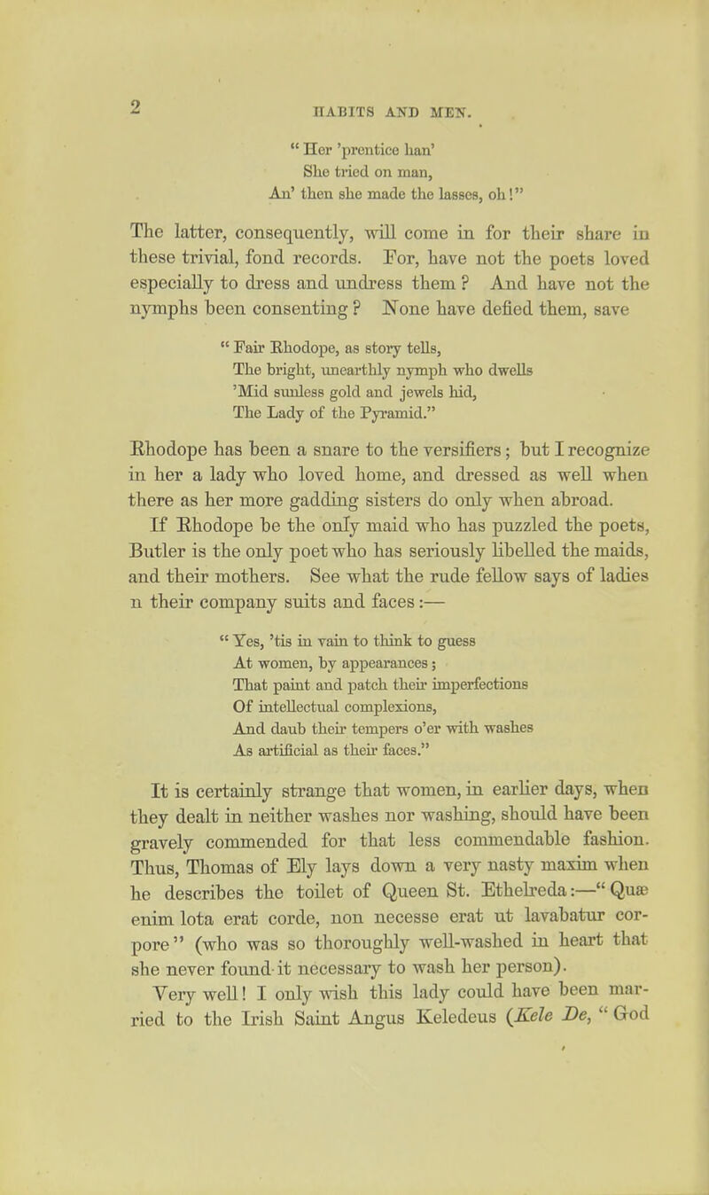  Her 'prentice ban' She tried on man, An' then she made the lasses, oh! The latter, consequently, will come in for their share La these trivial, fond records. For, have not the poets loved especially to dress and undress them ? And have not the nymphs been consenting ? None have defied them, save  Fair Ehodope, as story tells, The bright, unearthly nymph who dwells 'Mid simless gold and jewels hid, The Lady of the Pyramid. Erhodope has been a snare to the versifiers; but I recognize in her a lady who loved home, and dressed as well when there as her more gadding sisters do only when abroad. If E-hodope be the only maid who has puzzled the poets, Butler is the only poet who has seriously libeUed the maids, and their mothers. See what the rude fellow says of ladies n their company suits and faces:—  Yes, 'tis in vain to think to guess At women, by appearances; That paint and patch their imperfections Of intellectual complexions. And daub their tempers o'er with washes As artificial as theu* faces. It is certainly strange that women, in earlier days, when they dealt in neither washes nor washing, should have been gravely commended for that less commendable fashion. Thus, Thomas of Ely lays down a very nasty maxim when he describes the toilet of Queen St. Ethelreda:— Qua? enim lota erat corde, non necesse erat ut lavabatur cor- pore (who was so thoroughly weU-washed in heart that she never found-it necessary to wash her person). Very well! I only wish this lady could have been mar- ried to the Irish Saint Angus Keledeus (^Kele Be,  God