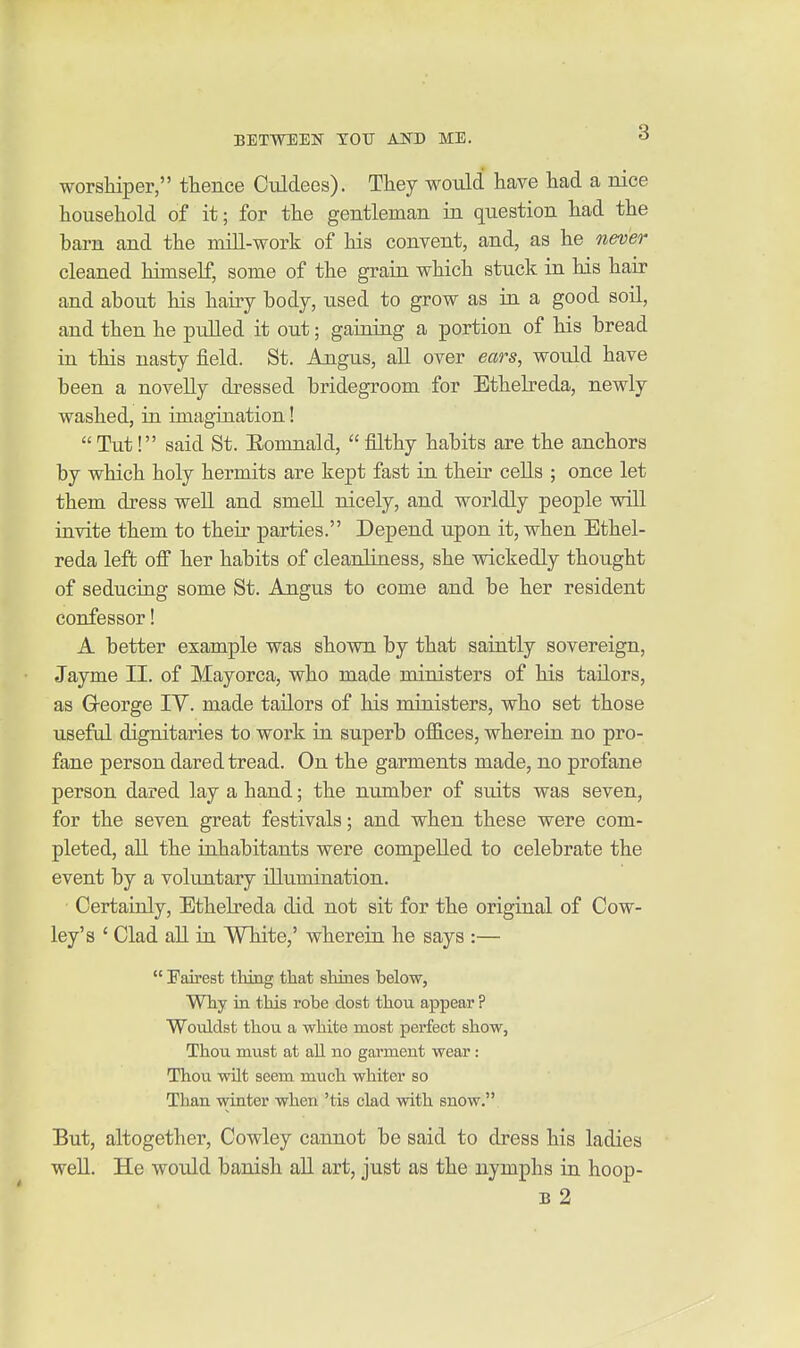 worshiper, thence Ciildees). They would have had a nice household of it; for the gentleman in question had the barn and the mill-work of his convent, and, as he never cleaned himself, some of the grain which stuck in his hair and about his hairy body, used to grow as in a good soil, and then he pulled it out; gaining a portion of his bread in this nasty field. St. Angus, all over ears, would have been a noveUy dressed bridegroom for Ethebeda, newly washed, in imagination! Tut! said St. Eomnald, filthy habits are the anchors by which holy hermits are kept fast in their ceUs ; once let them dress well and smell nicely, and worldly people will invite them to their parties. Depend upon it, when Ethel- reda left off her habits of cleanliness, she wickedly thought of seducing some St. Angus to come and be her resident confessor! A better example was shown by that saintly sovereign, Jayme II. of Mayorca, who made ministers of his tailors, as Greorge lY. made tailors of his ministers, who set those useful dignitaries to work in superb offices, wherein no pro- fane person dared tread. On the garments made, no profane person dared lay a hand; the number of suits was seven, for the seven great festivals; and when these were com- pleted, all the inhabitants were compelled to celebrate the event by a voluntary illumination. Certainly, Ethelreda did not sit for the original of Cow- ley's ' Clad all in White,' wherein he says :—  Fairest thing that shines below, Why in this robe dost thou appear ? Wouldst thou a white most perfect show, Thou must at all no garment wear: Thou wilt seem much whiter so Than winter when 'tis clad with snow. But, altogether, Cowley cannot be said to dress his ladies well. He would banish all art, just as the nymphs in hoop- B 2