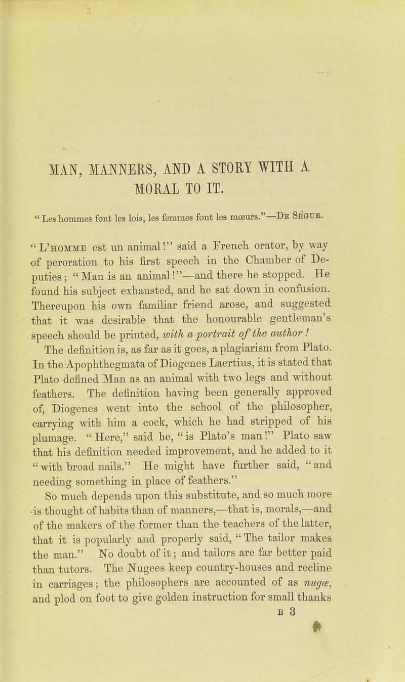 MAN, MANNERS, AND A STORY WITH A MORAL TO IT.  Les hommes font les lois, les femmes font les moeurs.—De Seg-tje. L'homme est vjx animal! said a Erencla orator, by way of peroration to his first speech in the Chamber of De- piities;  Man is an animal '.—and there he stopped. He found his subject exhausted, and he sat down in confusion. Thereupon his own familiar friend arose, and suggested that it was desirable that the honourable gentleman's speech should be priated, with a portrait of the author! The definition is, as far as it goes, a plagiarism from Plato. In the Apophthegmata of Diogenes Laertius, it is stated that Plato defined Man as an animal with two legs and without feathers. The definition having been generally approved of, Diogenes went into the school of the philosopher, carrying with him a cock, which he had stripped of his plumage. Here, said he, is Plato's man! Plato saw that his definition needed improvement, and he added to it  with broad nails. He might have further said, and needing something in place of feathers. So much depends upon this substitute, and so much more •is thought of habits than of manners,—that is, morals,—and of the makers of the former than the teachers of the latter, that it is popularly and properly said,  The tailor makes the man. No doubt of it; and tailors are far better paid than tutors. The Nugees keep country-houses and recline in carriages; the philosophera are accounted of as nuga, and plod on foot to give golden instruction for small thanks B 3