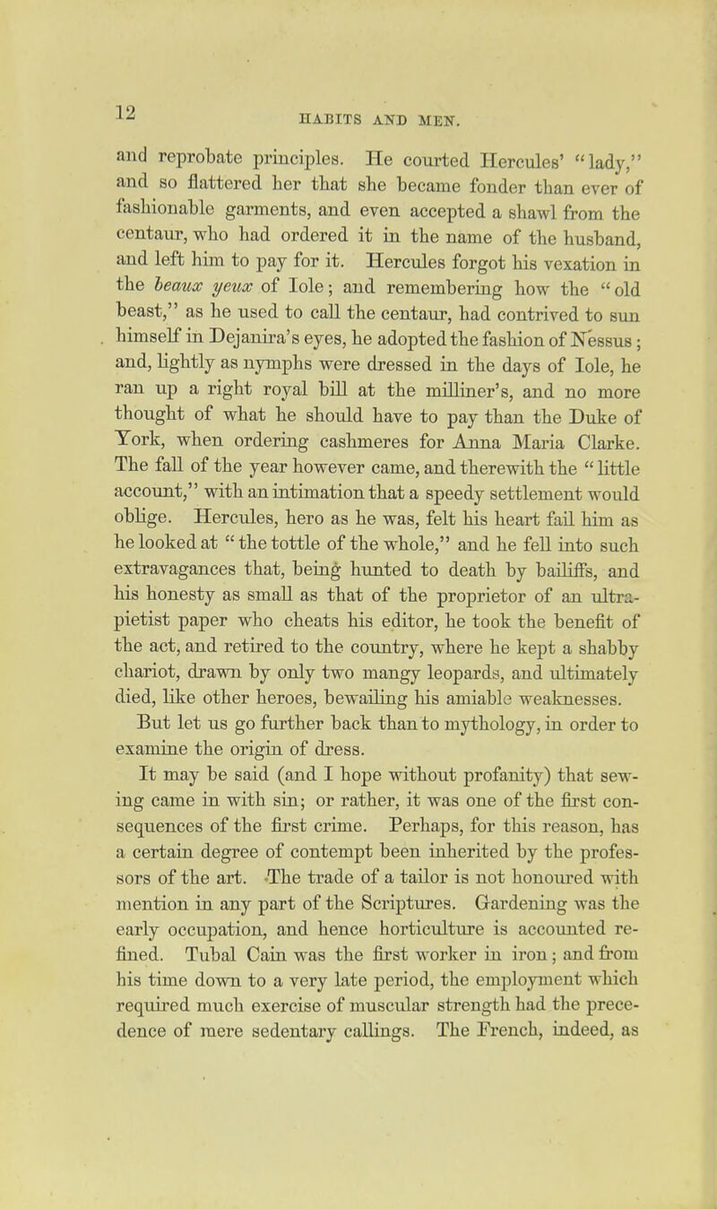 HABITS AND MEN. and reprobate principles. He courted Hercules' lady, and so flattered her that she became fonder than ever of fashionable garments, and even accepted a shawl from the centaur, who had ordered it in the name of the husband, and left him to pay for it. Hercules forgot his vexation in the leaux yeux of lole; and remembering how the  old beast, as he used to call the centaur, had contrived to sun himself in Dejanira's eyes, he adopted the fashion of Nessus; and, lightly as nymphs were dressed in the days of lole, he ran up a right royal bill at the milliaer's, and no more thought of what he should have to pay than the Duke of York, when orderiag cashmeres for Anna Maria Clarke. The fall of the year however came, and therewith the  little account, with an iatimation that a speedy settlement would oblige. Hercules, hero as he was, felt his heart fail him as he looked at  the tottle of the whole, and he fell into such extravagances that, being hunted to death by bailiffs, and his honesty as small as that of the proprietor of an ultra- pietist paper who cheats his editor, he took the benefit of the act, and retired to the country, where he kept a shabby chariot, drawn by only two mangy leopards, and ultimately died, like other heroes, bewailing his amiable weaknesses. But let us go further back than to mythology, ia order to examine the origin of dress. It may be said (and I hope without profanity) that sew- ing came in with sia; or rather, it was one of the first con- sequences of the first crime. Perhaps, for this reason, has a certain degree of contempt been inherited by the profes- sors of the art. ^The trade of a tailor is not honoured with mention in any part of the Scriptures. Gardening was the early occupation, and hence horticulture is accounted re- fined. Tubal Cain was the first worker in iron; and from his time down to a very late period, the employment which required much exercise of muscular strength had the prece- dence of mere sedentary callings. The French, indeed, as