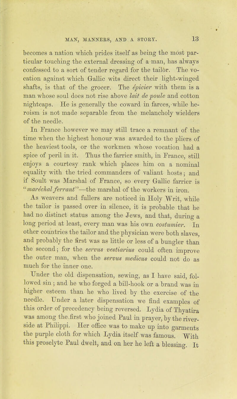 becomes a nation whicli prides itself as being tbe most par- ticular touching tbe external dressing of a man, has always confessed to a sort of tender regard for the tailor. The vo- cation against which Gallic wits direct their light-winged shafts, is that of the grocer. The epicier with them is a man whose soul does not rise above lait de poule and cotton nightcaps. He is generally the coward in farces, while he- roism is not made separable from the melancholy wielders of the needle. In France however we may still trace a remnant of the time when the highest honour was awarded to the pliers of the heaviest tools, or the workmen whose vocation had a spice of peril in it. Thus the farrier smith, in France, still enjoys a conrtesy rank which places him on a nominal equality with the tried commanders of valiant hosts; and if Soult was Marshal of France, so every Gallic farrier is  marechal ferranf—the marshal of the workers in iron. As weavers and fullers are noticed in Holy Writ, while the tailor is passed over in silence, it is probable that he had no distinct status among the Jews, and that, during a long period at least, every man was his own costumier. In other countries the tailor and the physician were both slaves, and probably the first was as little or less of a bungler than the second; for the servus vestiarim could often improve the outer man, when the servm medicus could not do as much for the inner one. Tinder the old dispensation, sewing, as I have said, fol- lowed sin ; and he who forged a bill-hook or a brand was in higher esteem than he who lived by the exercise of the needle. Under a later dispensation we find examples of this order of precedency being reversed. Lydia of Thyatira was among the .first who joined Paul in prayer, by the river- side at Philippi. Her ojfice was to make up iuto garments the purple cloth for which Lydia itself was famous. With this proselyte Paul dwelt, and on her he left a blessing. It