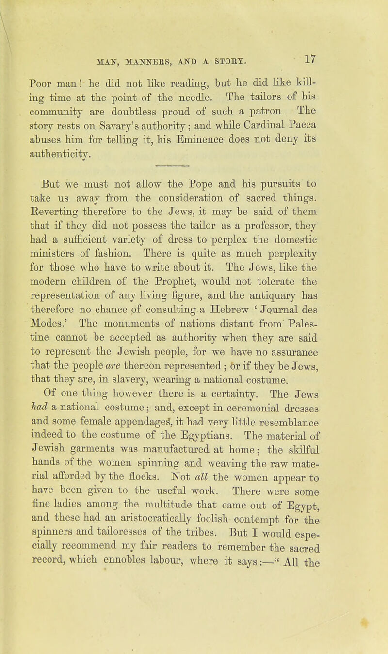 Poor man! he did not like reading, but he did like kill- ing time at the poiat of the needle. The tailors of his community are doubtless proud of such a patron. The story rests on Savary's authority; and while Cardinal Pacca abuses him for telling it, his Eminence does not deny its authenticity. But we must not allow the Pope and his pursuits to take us away from the consideration of sacred things. Eeverting therefore to the Jews, it may be said of them that if they did not possess the tailor as a professor, they had a sufficient variety of dress to perplex the domestic ministers of fashion. There is quite as much perplexity for those who have to write about it. The Jews, like the modern children of the Prophet, would not tolerate the representation of any living figiire, and the antiquary has therefore no chance of consulting a Hebrew ' Journal des Modes.' The monuments of nations distant from Pales- tine cannot be accepted as authority when they are said to represent the Jewish people, for we have no assurance that the people are thereon represented; or if they be Jews, that they are, iu slavery, wearing a national costume. Of one thing however there is a certainty. The Jews had a national costume; and, except in ceremonial dresses and some female appendages, it had very little resemblance indeed to the costume of the Egyptians. The material of Jewish garments was manufactured at home; the skilful hands of the women spinning and weaving the raw mate- rial afforded by the flocks. Not all the women appear to have been given to the usefvil work. There were some fine ladies among the multitude that came out of Egypt, and these had an aristocratically foolish contempt for the spinners and tailoresses of the tribes. But I would espe- cially recommend my fair readers to remember the sacred record, which ennobles labour, where it says:— AH the