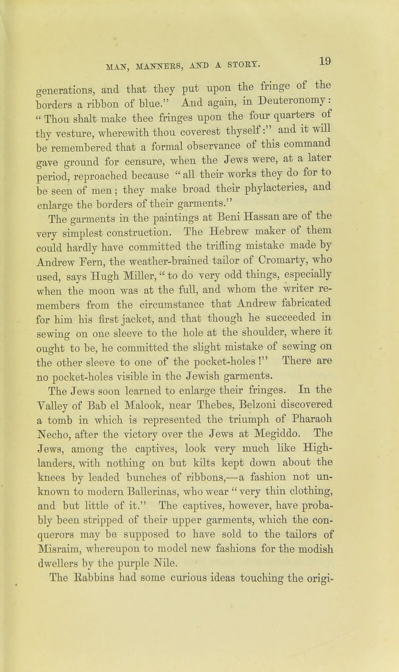 generations, and that they put upon the fringe of the borders a ribbon of blue. And again, in Deuteronomy: « Thou shalt make thee fringes upon the four quarters of thy vesture, wherewith thou coverest thyself: and it will be remembered that a formal observance of this command gave ground for censure, when the Jews were, at a later period, reproached because  all their works they do for to be seen of men; they make broad their phylacteries, and enlarge the borders of their garments. The garments in the paintings at Beni Hassan are of the very simplest construction. The Hebrew maker of them could hardly have committed the trifling mistake made by Andrew Fern, the weather-brained tailor of Cromarty, who used, says Hugh Miller, to do very odd things, especially when the moon was at the full, and whom the writer re- members from the circumstance that Andrew fabricated for him his first jacket, and that though he succeeded in sewing on one sleeve to the hole at the shoulder, where it ought to be, he committed the slight mistake of sewing on the other sleeve to one of the pocket-holes ! There are no pocket-holes visible in the Jewish garments. The Jews soon learned to enlarge their fringes. In the VaUey of Bab el Malook, near Thebes, Belzoni discovered a tomb in which is represented the triumph of Pharaoh Necho, after the victory over the Jews at Megiddo. The Jews, among the captives, look very much like High- landers, with nothing on but kilts kept down about the knees by leaded bunches of ribbons,—a fashion not un- known to modern Ballerinas, who wear  very thin clothing, and but little of it. The captives, however, have proba- bly been stripped of their upper garments, which the con- querors may be supposed to have sold to the tailors of Misraim, whereupon to model new fashions for the modish dwellers by the purple Nile. The Eabbins had some curious ideas touching the origi-