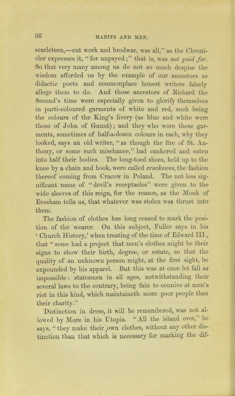 scarleteen,—cut work and brodwar, was all, as the Chroni- cler expresses it, for impayed; that is, was not paid for. So that very many among us do not so much despise the wisdom afforded us by the example of our ancestors as didactic poets and commonplace honest writers falsely allege them to do. And those ancestors of E-ichard the Second's time were especially given to glorify themselves in parti-coloured garments of white and red, such being the colours of the King's livery (as blue and white were those of John of G-aunt); and they who wore these gar- ments, sometimes of half-a-dozen colours in each, why they looked, says an old writer,  as though the fiie of St. An- thony, or some such mischance, had cankered and eaten into half their bodies. The long-toed shoes, held up to the knee by a chain and hook, were called crackoioes, the fashion thereof coming from Cracow in Poland. The not less sig- nificant name of  devil's receptacles were given to the wide sleeves of this reign, for the reason, as the Monk of Evesham tells us, that whatever was stolen was thrust into them. The fashion of clothes has long ceased to mark the posi- tion of the wearer. On this subject, Fuller says in his ' Church History,' when treating of the time of Edward III., that  some had a project that men's clothes might be their signs to show their birth, degree, or estate, so that the quality of an unknown person might, at the first sight, be expounded by his apparel. But this was at once let faU as impossible : statesmen in all ages, notwithstanding their several laws to the contrary, being faia to connive at men's riot in this kind, which maintaineth more poor people than their charity. Distinction iu dress, it will be remembered, was not al- lowed by More in his Utopia.  All the island over, he says,  they make their own clothes, without any other dis- tinction than that which is necessary for marking the dif-