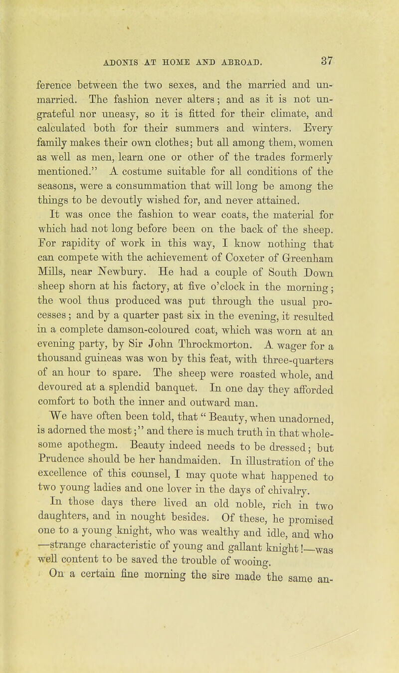 ference between the two sexes, and the married and un- married. The fashion never alters; and as it is not un- grateful nor uneasy, so it is fitted for their climate, and calculated both for their summers and winters. Every family makes their own clothes; but all among them, women as well as men, learn one or other of the trades formerly mentioned. A costume suitable for all conditions of the seasons, were a consummation that will long be among the things to be devoutly wished for, and never attained. It was once the fashion to wear coats, the material for which had not long before been on the back of the sheep. For rapidity of work in this way, I know nothing that can compete with the achievement of Coxeter of Grreenham Mills, near Newbury. He had a couple of South Down sheep shorn at his factory, at five o'clock in the morning; the wool thus produced was put through the usual pro- cesses ; and by a quarter past six in the evening, it resulted in a complete damson-coloured coat, which was worn at an evemng party, by Sir John Throckmorton. A wager for a thousand guiueas was won by this feat, with three-quarters of an hour to spare. The sheep were roasted whole, and devoured at a splendid banquet. In one day they afforded comfort to both the inner and outward man. We have often been told, that Beauty, when unadorned, is adorned the most; and there is much truth in that whole- some apothegm. Beauty indeed needs to be dressed; but Prudence should be her handmaiden. In illustration of the excellence of this counsel, I may quote what happened to two young ladies and one lover in the days of chivalry. In those days there lived an old noble, rich in two daughters, and in nought besides. Of these, he promised one to a young knight, who was wealthy and idle, and who —strange characteristic of young and gallant knight!—was well content to be saved the trouble of wooiag. On a certain fine morning the sire made the same an-